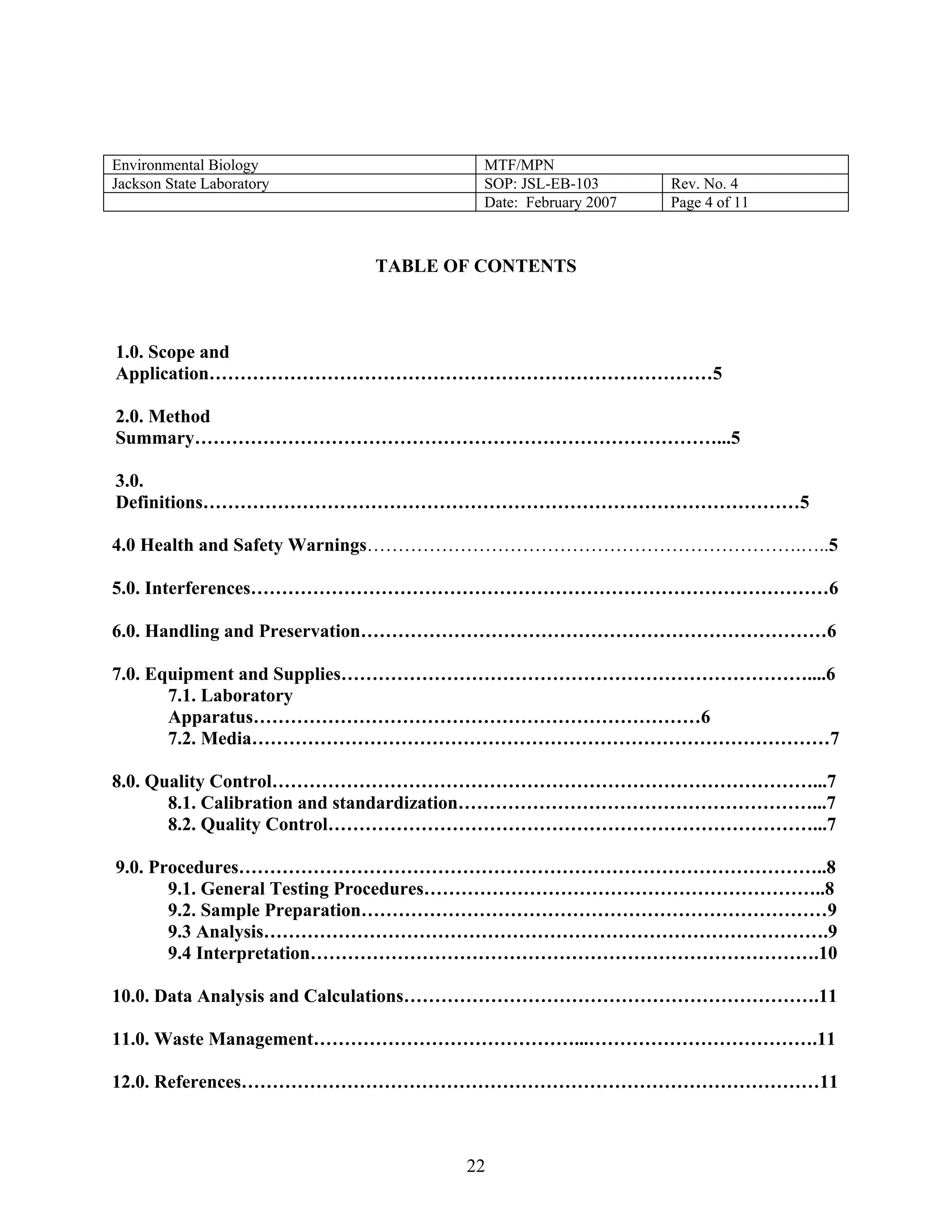 Environmental Biology 
MTF/MPN 
Jackson State Laboratory 
SOP: JSL-EB-103 
Rev. No. 4 
Date: February 2007 
Page 4 of 11 
TABLE OF CONTENTS 
1.0. Scope and Application………………………………………………………………………5 
2.0. Method Summary…………………………………………………………………………...5 
3.0. Definitions……………………………………………………………………………………5 
4.0 Health and Safety Warnings…………………………………………………………….…..5 
5.0. Interferences…………………………………………………………………………………6 
6.0. Handling and Preservation…………………………………………………………………6 
7.0. Equipment and Supplies…………………………………………………………………....6 
7.1. Laboratory Apparatus………………………………………………………………6 
7.2. Media…………………………………………………………………………………7 
8.0. Quality Control……………………………………………………………………………...7 
8.1. Calibration and standardization…………………………………………………...7 
8.2. Quality Control……………………………………………………………………...7 
9.0. Procedures…………………………………………………………………………………..8 
9.1. General Testing Procedures………………………………………………………..8 
9.2. Sample Preparation…………………………………………………………………9 
9.3 Analysis……………………………………………………………………………….9 
9.4 Interpretation……………………………………………………………………….10 
10.0. Data Analysis and Calculations………………………………………………………….11 
11.0. Waste Management……………………………………...……………………………….11 
12.0. References…………………………………………………………………………………11 
22 
 