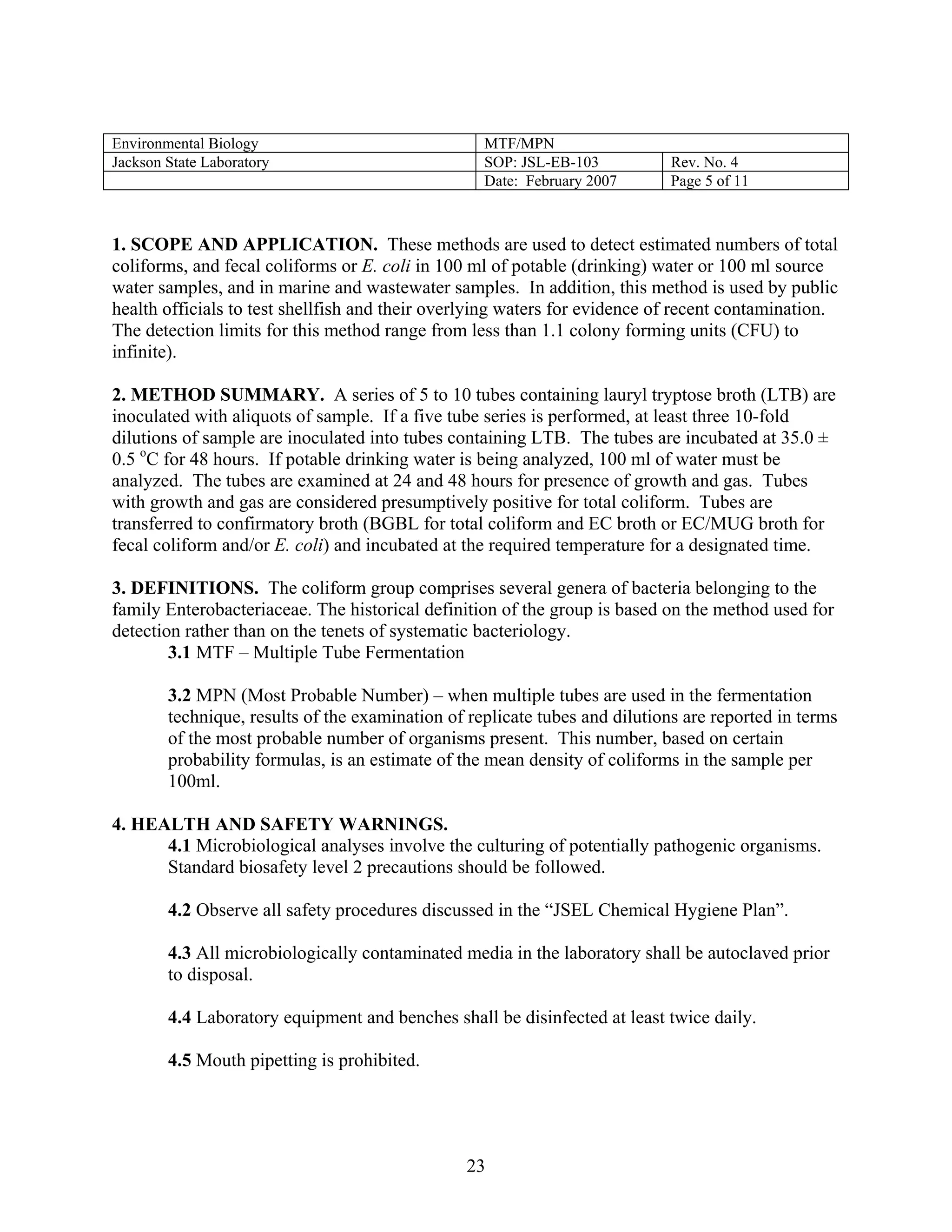 Environmental Biology 
MTF/MPN 
Jackson State Laboratory 
SOP: JSL-EB-103 
Rev. No. 4 
Date: February 2007 
Page 5 of 11 
1. SCOPE AND APPLICATION. These methods are used to detect estimated numbers of total coliforms, and fecal coliforms or E. coli in 100 ml of potable (drinking) water or 100 ml source water samples, and in marine and wastewater samples. In addition, this method is used by public health officials to test shellfish and their overlying waters for evidence of recent contamination. The detection limits for this method range from less than 1.1 colony forming units (CFU) to infinite). 
2. METHOD SUMMARY. A series of 5 to 10 tubes containing lauryl tryptose broth (LTB) are inoculated with aliquots of sample. If a five tube series is performed, at least three 10-fold dilutions of sample are inoculated into tubes containing LTB. The tubes are incubated at 35.0 ± 0.5 oC for 48 hours. If potable drinking water is being analyzed, 100 ml of water must be analyzed. The tubes are examined at 24 and 48 hours for presence of growth and gas. Tubes with growth and gas are considered presumptively positive for total coliform. Tubes are transferred to confirmatory broth (BGBL for total coliform and EC broth or EC/MUG broth for fecal coliform and/or E. coli) and incubated at the required temperature for a designated time. 
3. DEFINITIONS. The coliform group comprises several genera of bacteria belonging to the family Enterobacteriaceae. The historical definition of the group is based on the method used for detection rather than on the tenets of systematic bacteriology. 
3.1 MTF – Multiple Tube Fermentation 
3.2 MPN (Most Probable Number) – when multiple tubes are used in the fermentation technique, results of the examination of replicate tubes and dilutions are reported in terms of the most probable number of organisms present. This number, based on certain probability formulas, is an estimate of the mean density of coliforms in the sample per 100ml. 
4. HEALTH AND SAFETY WARNINGS. 
4.1 Microbiological analyses involve the culturing of potentially pathogenic organisms. Standard biosafety level 2 precautions should be followed. 
4.2 Observe all safety procedures discussed in the “JSEL Chemical Hygiene Plan”. 
4.3 All microbiologically contaminated media in the laboratory shall be autoclaved prior to disposal. 
4.4 Laboratory equipment and benches shall be disinfected at least twice daily. 
4.5 Mouth pipetting is prohibited. 
23 
 