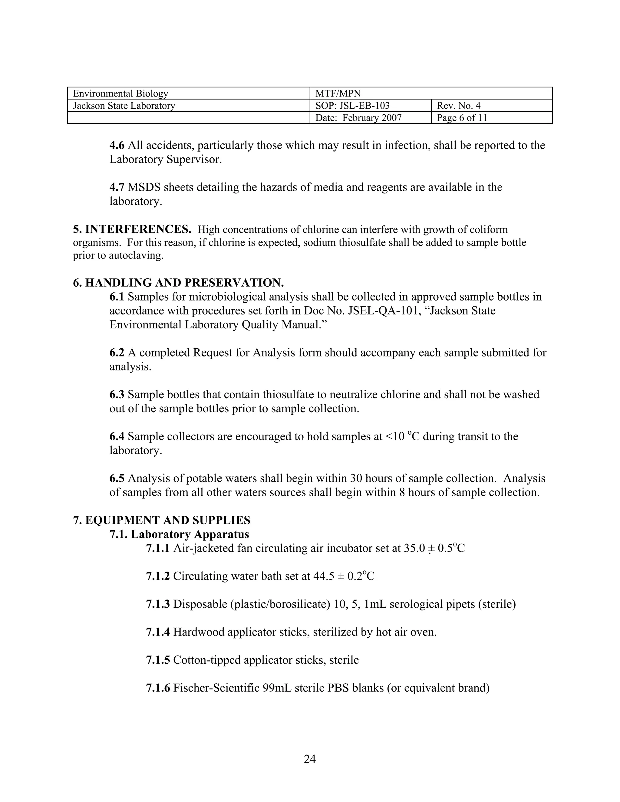 Environmental Biology 
MTF/MPN 
Jackson State Laboratory 
SOP: JSL-EB-103 
Rev. No. 4 
Date: February 2007 
Page 6 of 11 
4.6 All accidents, particularly those which may result in infection, shall be reported to the Laboratory Supervisor. 
4.7 MSDS sheets detailing the hazards of media and reagents are available in the laboratory. 
5. INTERFERENCES. High concentrations of chlorine can interfere with growth of coliform organisms. For this reason, if chlorine is expected, sodium thiosulfate shall be added to sample bottle prior to autoclaving. 
6. HANDLING AND PRESERVATION. 
6.1 Samples for microbiological analysis shall be collected in approved sample bottles in accordance with procedures set forth in Doc No. JSEL-QA-101, “Jackson State Environmental Laboratory Quality Manual.” 
6.2 A completed Request for Analysis form should accompany each sample submitted for analysis. 
6.3 Sample bottles that contain thiosulfate to neutralize chlorine and shall not be washed out of the sample bottles prior to sample collection. 
6.4 Sample collectors are encouraged to hold samples at <10 oC during transit to the laboratory. 
6.5 Analysis of potable waters shall begin within 30 hours of sample collection. Analysis of samples from all other waters sources shall begin within 8 hours of sample collection. 
7. EQUIPMENT AND SUPPLIES 
7.1. Laboratory Apparatus 
7.1.1 Air-jacketed fan circulating air incubator set at 35.0 ± 0.5oC 
7.1.2 Circulating water bath set at 44.5 ± 0.2oC 
7.1.3 Disposable (plastic/borosilicate) 10, 5, 1mL serological pipets (sterile) 
7.1.4 Hardwood applicator sticks, sterilized by hot air oven. 
7.1.5 Cotton-tipped applicator sticks, sterile 
7.1.6 Fischer-Scientific 99mL sterile PBS blanks (or equivalent brand) 
24 
 