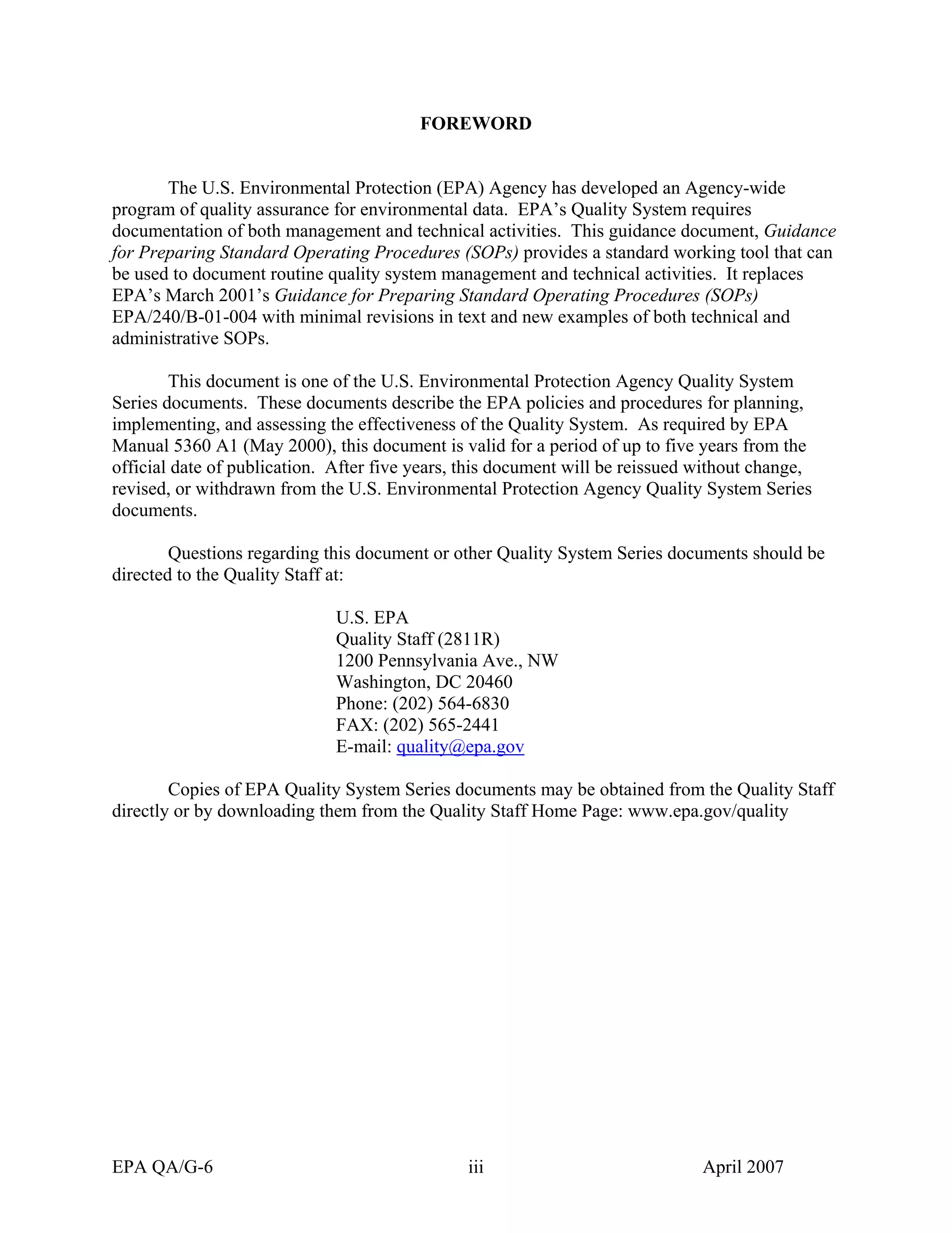 FOREWORD 
The U.S. Environmental Protection (EPA) Agency has developed an Agency-wide program of quality assurance for environmental data. EPA’s Quality System requires documentation of both management and technical activities. This guidance document, Guidance for Preparing Standard Operating Procedures (SOPs) provides a standard working tool that can be used to document routine quality system management and technical activities. It replaces EPA’s March 2001’s Guidance for Preparing Standard Operating Procedures (SOPs) EPA/240/B-01-004 with minimal revisions in text and new examples of both technical and administrative SOPs. 
This document is one of the U.S. Environmental Protection Agency Quality System Series documents. These documents describe the EPA policies and procedures for planning, implementing, and assessing the effectiveness of the Quality System. As required by EPA Manual 5360 A1 (May 2000), this document is valid for a period of up to five years from the official date of publication. After five years, this document will be reissued without change, revised, or withdrawn from the U.S. Environmental Protection Agency Quality System Series documents. 
Questions regarding this document or other Quality System Series documents should be directed to the Quality Staff at: 
U.S. EPA 
Quality Staff (2811R) 
1200 Pennsylvania Ave., NW 
Washington, DC 20460 
Phone: (202) 564-6830 
FAX: (202) 565-2441 
E-mail: quality@epa.gov 
Copies of EPA Quality System Series documents may be obtained from the Quality Staff directly or by downloading them from the Quality Staff Home Page: www.epa.gov/quality 
EPA QA/G-6 iii April 2007 
 