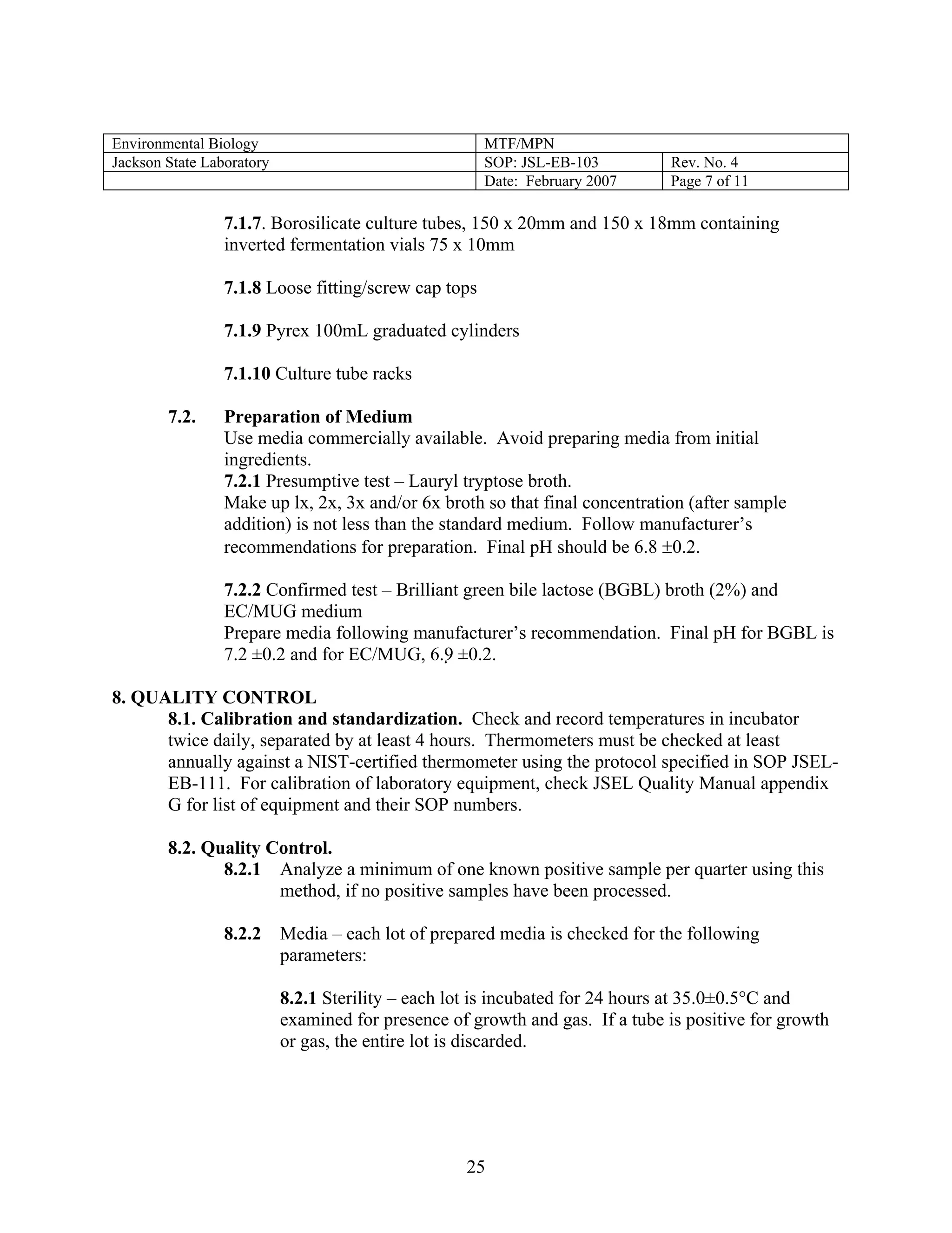 Environmental Biology 
MTF/MPN 
Jackson State Laboratory 
SOP: JSL-EB-103 
Rev. No. 4 
Date: February 2007 
Page 7 of 11 
7.1.7. Borosilicate culture tubes, 150 x 20mm and 150 x 18mm containing inverted fermentation vials 75 x 10mm 
7.1.8 Loose fitting/screw cap tops 
7.1.9 Pyrex 100mL graduated cylinders 
7.1.10 Culture tube racks 
7.2. Preparation of Medium 
Use media commercially available. Avoid preparing media from initial ingredients. 
7.2.1 Presumptive test – Lauryl tryptose broth. 
Make up lx, 2x, 3x and/or 6x broth so that final concentration (after sample addition) is not less than the standard medium. Follow manufacturer’s recommendations for preparation. Final pH should be 6.8 ±0.2. 
7.2.2 Confirmed test – Brilliant green bile lactose (BGBL) broth (2%) and EC/MUG medium 
Prepare media following manufacturer’s recommendation. Final pH for BGBL is 7.2 ±0.2 and for EC/MUG, 6.9 ±0.2. 
8. QUALITY CONTROL 
8.1. Calibration and standardization. Check and record temperatures in incubator twice daily, separated by at least 4 hours. Thermometers must be checked at least annually against a NIST-certified thermometer using the protocol specified in SOP JSEL- EB-111. For calibration of laboratory equipment, check JSEL Quality Manual appendix G for list of equipment and their SOP numbers. 
8.2. Quality Control. 
8.2.1 Analyze a minimum of one known positive sample per quarter using this method, if no positive samples have been processed. 
8.2.2 Media – each lot of prepared media is checked for the following parameters: 
8.2.1 Sterility – each lot is incubated for 24 hours at 35.0±0.5°C and examined for presence of growth and gas. If a tube is positive for growth or gas, the entire lot is discarded. 
25 
 