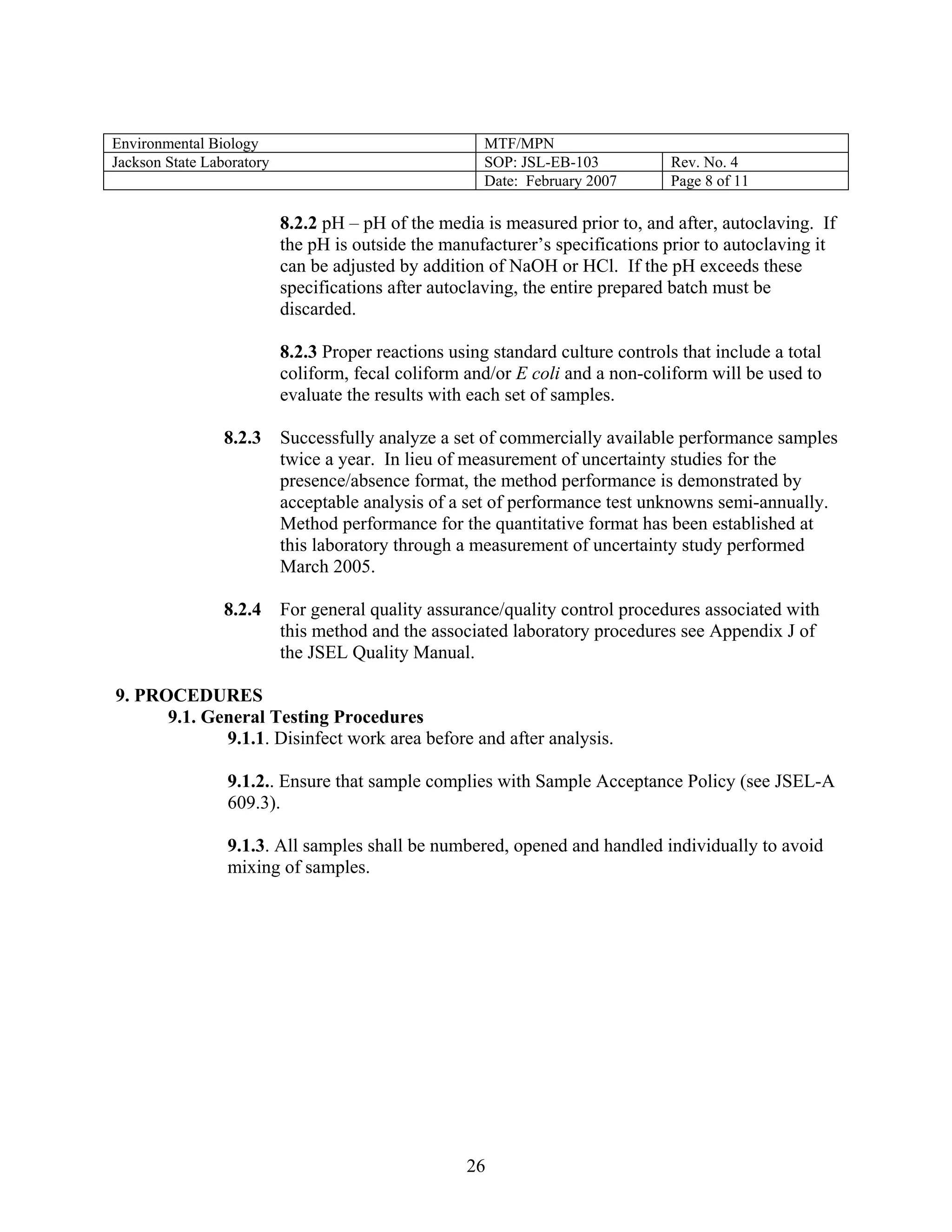 Environmental Biology 
MTF/MPN 
Jackson State Laboratory 
SOP: JSL-EB-103 
Rev. No. 4 
Date: February 2007 
Page 8 of 11 
8.2.2 pH – pH of the media is measured prior to, and after, autoclaving. If the pH is outside the manufacturer’s specifications prior to autoclaving it can be adjusted by addition of NaOH or HCl. If the pH exceeds these specifications after autoclaving, the entire prepared batch must be discarded. 
8.2.3 Proper reactions using standard culture controls that include a total coliform, fecal coliform and/or E coli and a non-coliform will be used to evaluate the results with each set of samples. 
8.2.3 Successfully analyze a set of commercially available performance samples twice a year. In lieu of measurement of uncertainty studies for the presence/absence format, the method performance is demonstrated by acceptable analysis of a set of performance test unknowns semi-annually. Method performance for the quantitative format has been established at this laboratory through a measurement of uncertainty study performed March 2005. 
8.2.4 For general quality assurance/quality control procedures associated with this method and the associated laboratory procedures see Appendix J of the JSEL Quality Manual. 
9. PROCEDURES 
9.1. General Testing Procedures 
9.1.1. Disinfect work area before and after analysis. 
9.1.2.. Ensure that sample complies with Sample Acceptance Policy (see JSEL-A 609.3). 
9.1.3. All samples shall be numbered, opened and handled individually to avoid mixing of samples. 
26 
 