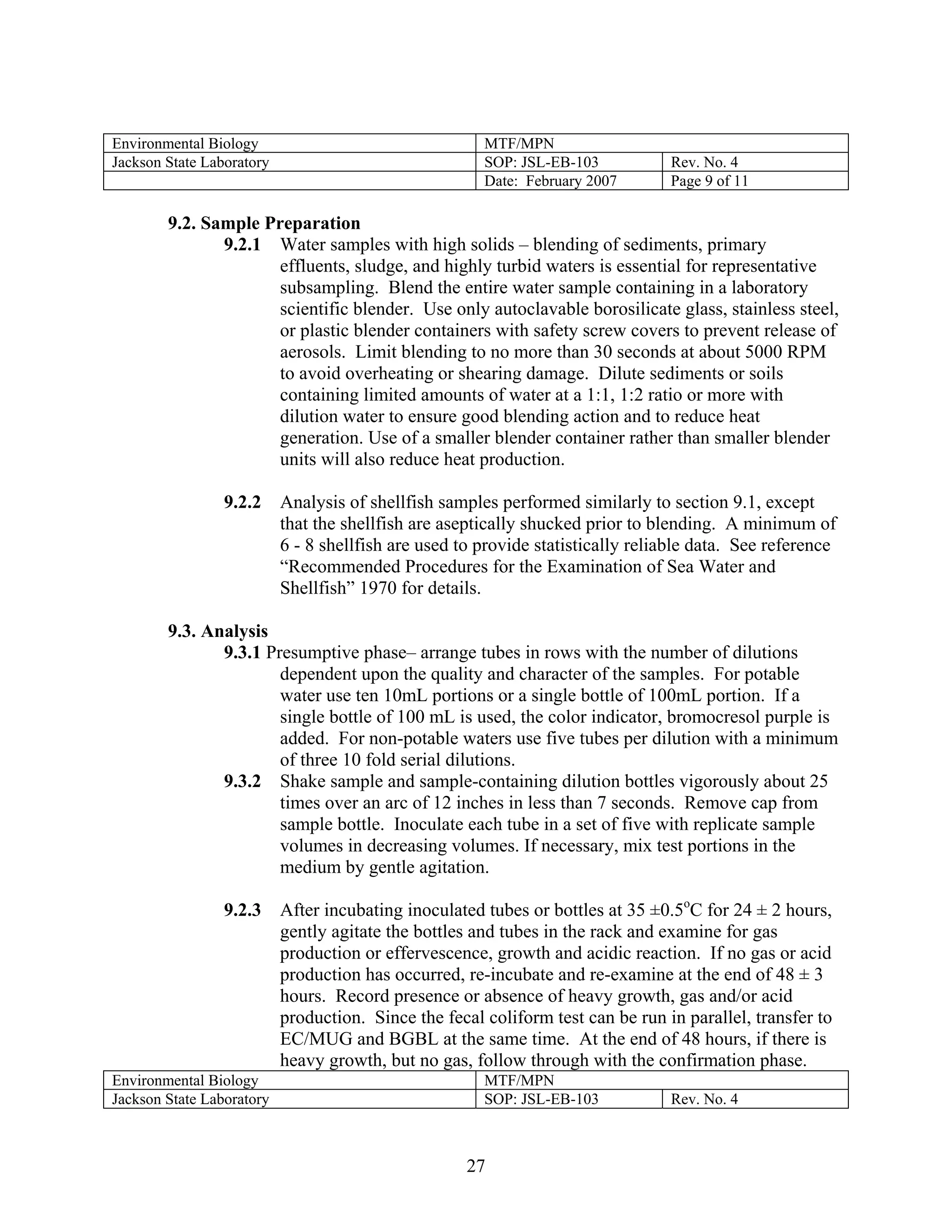 Environmental Biology 
MTF/MPN 
Jackson State Laboratory 
SOP: JSL-EB-103 
Rev. No. 4 
Date: February 2007 
Page 9 of 11 
9.2. Sample Preparation 
9.2.1 Water samples with high solids – blending of sediments, primary effluents, sludge, and highly turbid waters is essential for representative subsampling. Blend the entire water sample containing in a laboratory scientific blender. Use only autoclavable borosilicate glass, stainless steel, or plastic blender containers with safety screw covers to prevent release of aerosols. Limit blending to no more than 30 seconds at about 5000 RPM to avoid overheating or shearing damage. Dilute sediments or soils containing limited amounts of water at a 1:1, 1:2 ratio or more with dilution water to ensure good blending action and to reduce heat generation. Use of a smaller blender container rather than smaller blender units will also reduce heat production. 
9.2.2 Analysis of shellfish samples performed similarly to section 9.1, except that the shellfish are aseptically shucked prior to blending. A minimum of 6 - 8 shellfish are used to provide statistically reliable data. See reference “Recommended Procedures for the Examination of Sea Water and Shellfish” 1970 for details. 
9.3. Analysis 
9.3.1 Presumptive phase– arrange tubes in rows with the number of dilutions dependent upon the quality and character of the samples. For potable water use ten 10mL portions or a single bottle of 100mL portion. If a single bottle of 100 mL is used, the color indicator, bromocresol purple is added. For non-potable waters use five tubes per dilution with a minimum of three 10 fold serial dilutions. 
9.3.2 Shake sample and sample-containing dilution bottles vigorously about 25 times over an arc of 12 inches in less than 7 seconds. Remove cap from sample bottle. Inoculate each tube in a set of five with replicate sample volumes in decreasing volumes. If necessary, mix test portions in the medium by gentle agitation. 
9.2.3 After incubating inoculated tubes or bottles at 35 ±0.5oC for 24 ± 2 hours, gently agitate the bottles and tubes in the rack and examine for gas production or effervescence, growth and acidic reaction. If no gas or acid production has occurred, re-incubate and re-examine at the end of 48 ± 3 hours. Record presence or absence of heavy growth, gas and/or acid production. Since the fecal coliform test can be run in parallel, transfer to EC/MUG and BGBL at the same time. At the end of 48 hours, if there is heavy growth, but no gas, follow through with the confirmation phase. 
Environmental Biology 
MTF/MPN 
Jackson State Laboratory 
SOP: JSL-EB-103 
Rev. No. 4 
27 
 