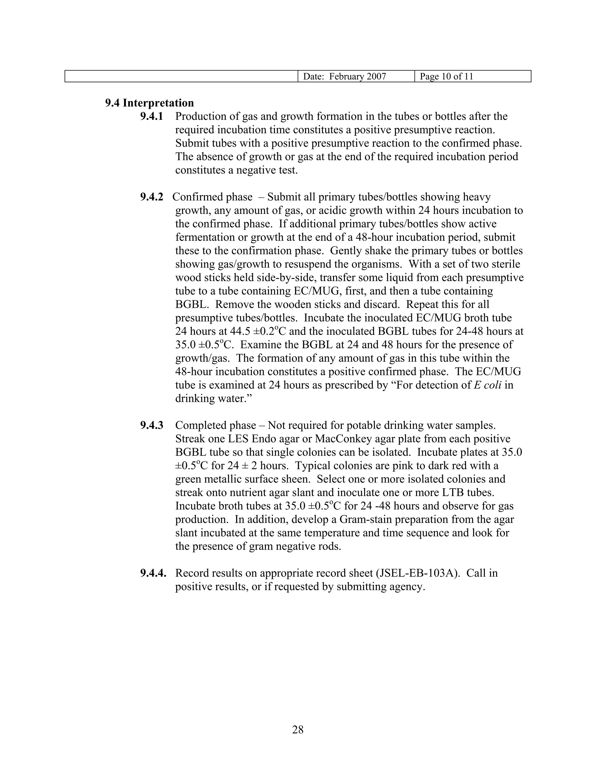 Date: February 2007 
Page 10 of 11 
9.4 Interpretation 
9.4.1 Production of gas and growth formation in the tubes or bottles after the required incubation time constitutes a positive presumptive reaction. Submit tubes with a positive presumptive reaction to the confirmed phase. The absence of growth or gas at the end of the required incubation period constitutes a negative test. 
9.4.2 Confirmed phase – Submit all primary tubes/bottles showing heavy growth, any amount of gas, or acidic growth within 24 hours incubation to the confirmed phase. If additional primary tubes/bottles show active fermentation or growth at the end of a 48-hour incubation period, submit these to the confirmation phase. Gently shake the primary tubes or bottles showing gas/growth to resuspend the organisms. With a set of two sterile wood sticks held side-by-side, transfer some liquid from each presumptive tube to a tube containing EC/MUG, first, and then a tube containing BGBL. Remove the wooden sticks and discard. Repeat this for all presumptive tubes/bottles. Incubate the inoculated EC/MUG broth tube 24 hours at 44.5 ±0.2oC and the inoculated BGBL tubes for 24-48 hours at 35.0 ±0.5oC. Examine the BGBL at 24 and 48 hours for the presence of growth/gas. The formation of any amount of gas in this tube within the 48-hour incubation constitutes a positive confirmed phase. The EC/MUG tube is examined at 24 hours as prescribed by “For detection of E coli in drinking water.” 
9.4.3 Completed phase – Not required for potable drinking water samples. Streak one LES Endo agar or MacConkey agar plate from each positive BGBL tube so that single colonies can be isolated. Incubate plates at 35.0 ±0.5oC for 24 ± 2 hours. Typical colonies are pink to dark red with a green metallic surface sheen. Select one or more isolated colonies and streak onto nutrient agar slant and inoculate one or more LTB tubes. Incubate broth tubes at 35.0 ±0.5oC for 24 -48 hours and observe for gas production. In addition, develop a Gram-stain preparation from the agar slant incubated at the same temperature and time sequence and look for the presence of gram negative rods. 
9.4.4. Record results on appropriate record sheet (JSEL-EB-103A). Call in positive results, or if requested by submitting agency. 
28 
 