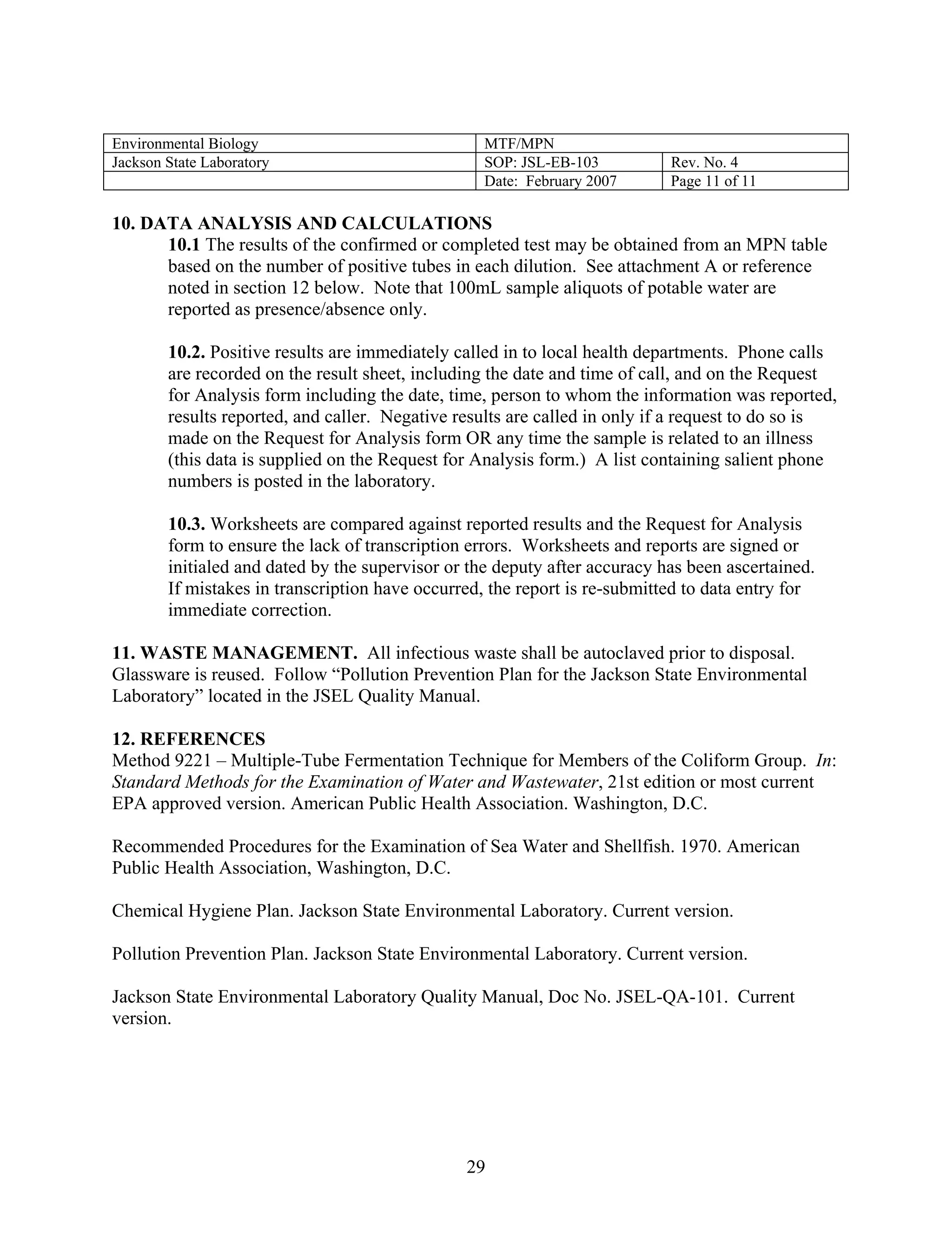 Environmental Biology 
MTF/MPN 
Jackson State Laboratory 
SOP: JSL-EB-103 
Rev. No. 4 
Date: February 2007 
Page 11 of 11 
10. DATA ANALYSIS AND CALCULATIONS 
10.1 The results of the confirmed or completed test may be obtained from an MPN table based on the number of positive tubes in each dilution. See attachment A or reference noted in section 12 below. Note that 100mL sample aliquots of potable water are reported as presence/absence only. 
10.2. Positive results are immediately called in to local health departments. Phone calls are recorded on the result sheet, including the date and time of call, and on the Request for Analysis form including the date, time, person to whom the information was reported, results reported, and caller. Negative results are called in only if a request to do so is made on the Request for Analysis form OR any time the sample is related to an illness (this data is supplied on the Request for Analysis form.) A list containing salient phone numbers is posted in the laboratory. 
10.3. Worksheets are compared against reported results and the Request for Analysis form to ensure the lack of transcription errors. Worksheets and reports are signed or initialed and dated by the supervisor or the deputy after accuracy has been ascertained. If mistakes in transcription have occurred, the report is re-submitted to data entry for immediate correction. 
11. WASTE MANAGEMENT. All infectious waste shall be autoclaved prior to disposal. Glassware is reused. Follow “Pollution Prevention Plan for the Jackson State Environmental Laboratory” located in the JSEL Quality Manual. 
12. REFERENCES 
Method 9221 – Multiple-Tube Fermentation Technique for Members of the Coliform Group. In: Standard Methods for the Examination of Water and Wastewater, 21st edition or most current EPA approved version. American Public Health Association. Washington, D.C. 
Recommended Procedures for the Examination of Sea Water and Shellfish. 1970. American Public Health Association, Washington, D.C. 
Chemical Hygiene Plan. Jackson State Environmental Laboratory. Current version. 
Pollution Prevention Plan. Jackson State Environmental Laboratory. Current version. 
Jackson State Environmental Laboratory Quality Manual, Doc No. JSEL-QA-101. Current version. 
29 
 