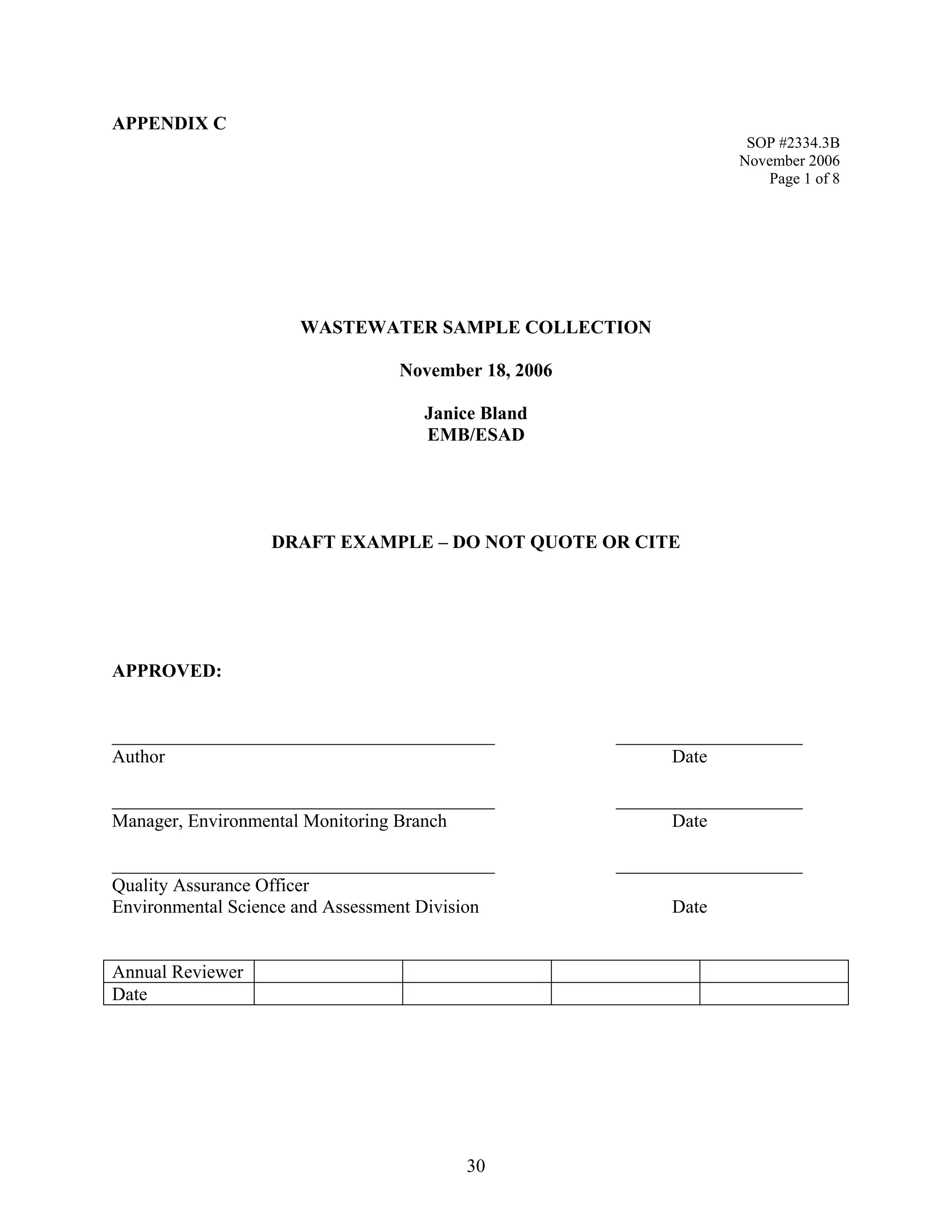 APPENDIX C 
SOP #2334.3B 
November 2006 
Page 1 of 8 
WASTEWATER SAMPLE COLLECTION 
November 18, 2006 
Janice Bland 
EMB/ESAD 
DRAFT EXAMPLE – DO NOT QUOTE OR CITE 
APPROVED: 
_________________________________________ ____________________ 
Author Date 
_________________________________________ ____________________ 
Manager, Environmental Monitoring Branch Date 
_________________________________________ ____________________ 
Quality Assurance Officer 
Environmental Science and Assessment Division Date 
Annual Reviewer 
Date 
30 
 