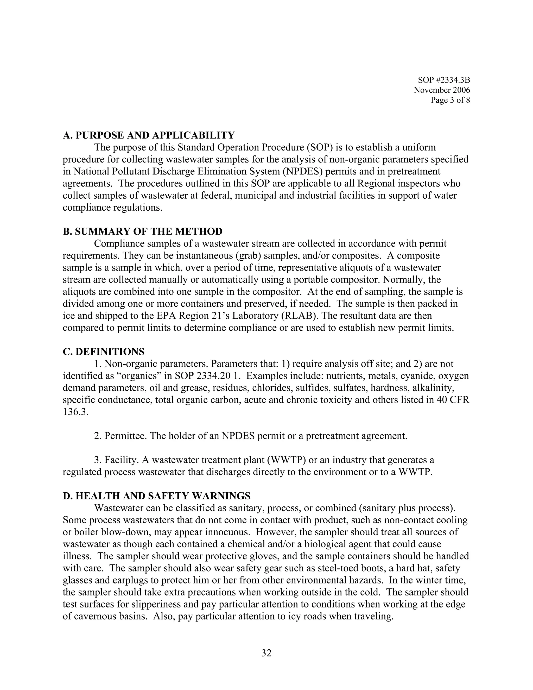 SOP #2334.3B 
November 2006 
Page 3 of 8 
A. PURPOSE AND APPLICABILITY 
The purpose of this Standard Operation Procedure (SOP) is to establish a uniform procedure for collecting wastewater samples for the analysis of non-organic parameters specified in National Pollutant Discharge Elimination System (NPDES) permits and in pretreatment agreements. The procedures outlined in this SOP are applicable to all Regional inspectors who collect samples of wastewater at federal, municipal and industrial facilities in support of water compliance regulations. 
B. SUMMARY OF THE METHOD 
Compliance samples of a wastewater stream are collected in accordance with permit requirements. They can be instantaneous (grab) samples, and/or composites. A composite sample is a sample in which, over a period of time, representative aliquots of a wastewater stream are collected manually or automatically using a portable compositor. Normally, the aliquots are combined into one sample in the compositor. At the end of sampling, the sample is divided among one or more containers and preserved, if needed. The sample is then packed in ice and shipped to the EPA Region 21’s Laboratory (RLAB). The resultant data are then compared to permit limits to determine compliance or are used to establish new permit limits. 
C. DEFINITIONS 
1. Non-organic parameters. Parameters that: 1) require analysis off site; and 2) are not identified as “organics” in SOP 2334.20 1. Examples include: nutrients, metals, cyanide, oxygen demand parameters, oil and grease, residues, chlorides, sulfides, sulfates, hardness, alkalinity, specific conductance, total organic carbon, acute and chronic toxicity and others listed in 40 CFR 136.3. 
2. Permittee. The holder of an NPDES permit or a pretreatment agreement. 
3. Facility. A wastewater treatment plant (WWTP) or an industry that generates a regulated process wastewater that discharges directly to the environment or to a WWTP. 
D. HEALTH AND SAFETY WARNINGS 
Wastewater can be classified as sanitary, process, or combined (sanitary plus process). Some process wastewaters that do not come in contact with product, such as non-contact cooling or boiler blow-down, may appear innocuous. However, the sampler should treat all sources of wastewater as though each contained a chemical and/or a biological agent that could cause illness. The sampler should wear protective gloves, and the sample containers should be handled with care. The sampler should also wear safety gear such as steel-toed boots, a hard hat, safety glasses and earplugs to protect him or her from other environmental hazards. In the winter time, the sampler should take extra precautions when working outside in the cold. The sampler should test surfaces for slipperiness and pay particular attention to conditions when working at the edge of cavernous basins. Also, pay particular attention to icy roads when traveling. 
32 
 