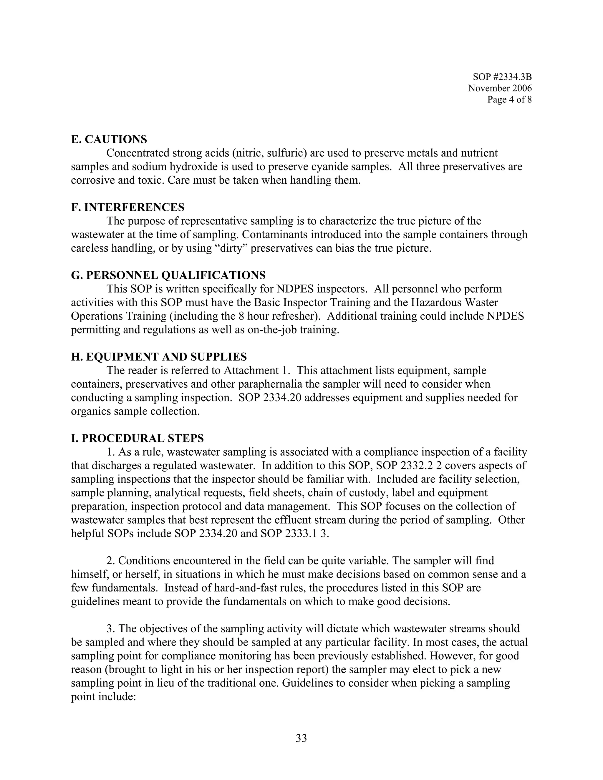 SOP #2334.3B 
November 2006 
Page 4 of 8 
E. CAUTIONS 
Concentrated strong acids (nitric, sulfuric) are used to preserve metals and nutrient samples and sodium hydroxide is used to preserve cyanide samples. All three preservatives are corrosive and toxic. Care must be taken when handling them. 
F. INTERFERENCES 
The purpose of representative sampling is to characterize the true picture of the wastewater at the time of sampling. Contaminants introduced into the sample containers through careless handling, or by using “dirty” preservatives can bias the true picture. 
G. PERSONNEL QUALIFICATIONS 
This SOP is written specifically for NDPES inspectors. All personnel who perform activities with this SOP must have the Basic Inspector Training and the Hazardous Waster Operations Training (including the 8 hour refresher). Additional training could include NPDES permitting and regulations as well as on-the-job training. 
H. EQUIPMENT AND SUPPLIES 
The reader is referred to Attachment 1. This attachment lists equipment, sample containers, preservatives and other paraphernalia the sampler will need to consider when conducting a sampling inspection. SOP 2334.20 addresses equipment and supplies needed for organics sample collection. 
I. PROCEDURAL STEPS 
1. As a rule, wastewater sampling is associated with a compliance inspection of a facility that discharges a regulated wastewater. In addition to this SOP, SOP 2332.2 2 covers aspects of sampling inspections that the inspector should be familiar with. Included are facility selection, sample planning, analytical requests, field sheets, chain of custody, label and equipment preparation, inspection protocol and data management. This SOP focuses on the collection of wastewater samples that best represent the effluent stream during the period of sampling. Other helpful SOPs include SOP 2334.20 and SOP 2333.1 3. 
2. Conditions encountered in the field can be quite variable. The sampler will find himself, or herself, in situations in which he must make decisions based on common sense and a few fundamentals. Instead of hard-and-fast rules, the procedures listed in this SOP are guidelines meant to provide the fundamentals on which to make good decisions. 
3. The objectives of the sampling activity will dictate which wastewater streams should be sampled and where they should be sampled at any particular facility. In most cases, the actual sampling point for compliance monitoring has been previously established. However, for good reason (brought to light in his or her inspection report) the sampler may elect to pick a new sampling point in lieu of the traditional one. Guidelines to consider when picking a sampling point include: 
33 
 