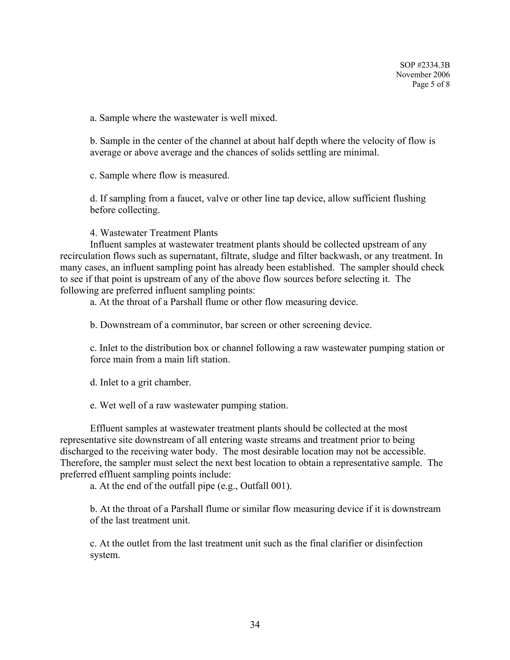 SOP #2334.3B 
November 2006 
Page 5 of 8 
a. Sample where the wastewater is well mixed. 
b. Sample in the center of the channel at about half depth where the velocity of flow is average or above average and the chances of solids settling are minimal. 
c. Sample where flow is measured. 
d. If sampling from a faucet, valve or other line tap device, allow sufficient flushing before collecting. 
4. Wastewater Treatment Plants 
Influent samples at wastewater treatment plants should be collected upstream of any recirculation flows such as supernatant, filtrate, sludge and filter backwash, or any treatment. In many cases, an influent sampling point has already been established. The sampler should check to see if that point is upstream of any of the above flow sources before selecting it. The following are preferred influent sampling points: 
a. At the throat of a Parshall flume or other flow measuring device. 
b. Downstream of a comminutor, bar screen or other screening device. 
c. Inlet to the distribution box or channel following a raw wastewater pumping station or force main from a main lift station. 
d. Inlet to a grit chamber. 
e. Wet well of a raw wastewater pumping station. 
Effluent samples at wastewater treatment plants should be collected at the most representative site downstream of all entering waste streams and treatment prior to being discharged to the receiving water body. The most desirable location may not be accessible. Therefore, the sampler must select the next best location to obtain a representative sample. The preferred effluent sampling points include: 
a. At the end of the outfall pipe (e.g., Outfall 001). 
b. At the throat of a Parshall flume or similar flow measuring device if it is downstream of the last treatment unit. 
c. At the outlet from the last treatment unit such as the final clarifier or disinfection system. 
34 
 