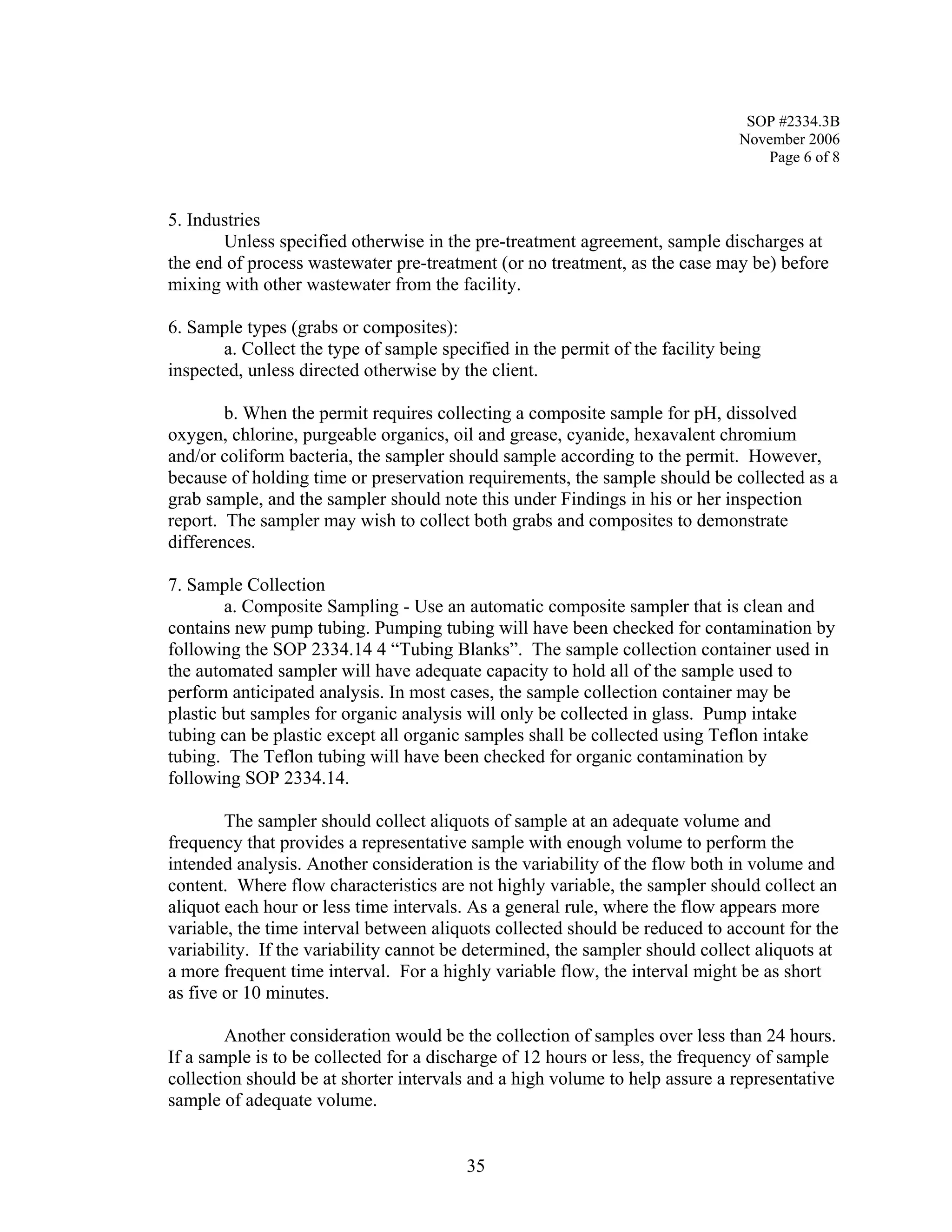 SOP #2334.3B 
November 2006 
Page 6 of 8 
5. Industries 
Unless specified otherwise in the pre-treatment agreement, sample discharges at the end of process wastewater pre-treatment (or no treatment, as the case may be) before mixing with other wastewater from the facility. 
6. Sample types (grabs or composites): 
a. Collect the type of sample specified in the permit of the facility being inspected, unless directed otherwise by the client. 
b. When the permit requires collecting a composite sample for pH, dissolved oxygen, chlorine, purgeable organics, oil and grease, cyanide, hexavalent chromium and/or coliform bacteria, the sampler should sample according to the permit. However, because of holding time or preservation requirements, the sample should be collected as a grab sample, and the sampler should note this under Findings in his or her inspection report. The sampler may wish to collect both grabs and composites to demonstrate differences. 
7. Sample Collection 
a. Composite Sampling - Use an automatic composite sampler that is clean and contains new pump tubing. Pumping tubing will have been checked for contamination by following the SOP 2334.14 4 “Tubing Blanks”. The sample collection container used in the automated sampler will have adequate capacity to hold all of the sample used to perform anticipated analysis. In most cases, the sample collection container may be plastic but samples for organic analysis will only be collected in glass. Pump intake tubing can be plastic except all organic samples shall be collected using Teflon intake tubing. The Teflon tubing will have been checked for organic contamination by following SOP 2334.14. 
The sampler should collect aliquots of sample at an adequate volume and frequency that provides a representative sample with enough volume to perform the intended analysis. Another consideration is the variability of the flow both in volume and content. Where flow characteristics are not highly variable, the sampler should collect an aliquot each hour or less time intervals. As a general rule, where the flow appears more variable, the time interval between aliquots collected should be reduced to account for the variability. If the variability cannot be determined, the sampler should collect aliquots at a more frequent time interval. For a highly variable flow, the interval might be as short as five or 10 minutes. 
Another consideration would be the collection of samples over less than 24 hours. If a sample is to be collected for a discharge of 12 hours or less, the frequency of sample collection should be at shorter intervals and a high volume to help assure a representative sample of adequate volume. 
35 
 