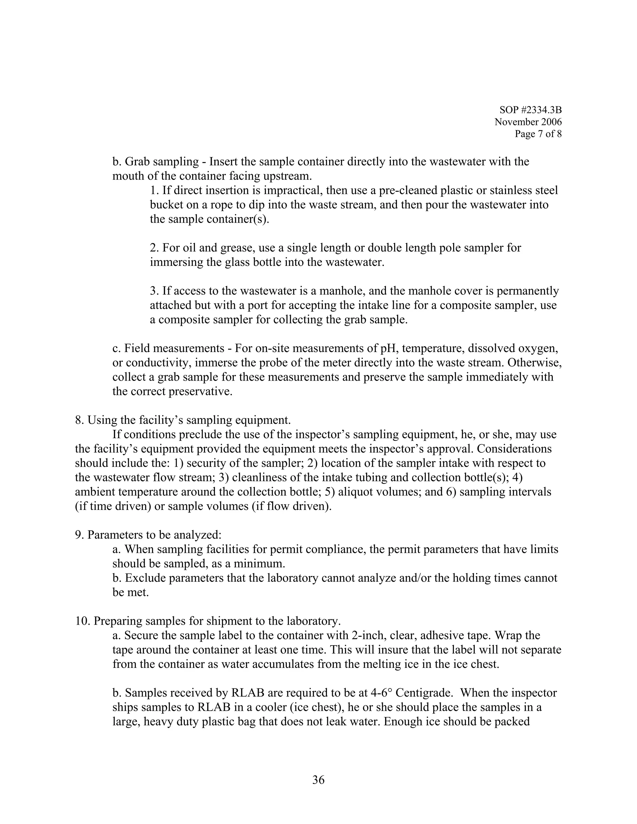 SOP #2334.3B 
November 2006 
Page 7 of 8 
b. Grab sampling - Insert the sample container directly into the wastewater with the mouth of the container facing upstream. 
1. If direct insertion is impractical, then use a pre-cleaned plastic or stainless steel bucket on a rope to dip into the waste stream, and then pour the wastewater into the sample container(s). 
2. For oil and grease, use a single length or double length pole sampler for immersing the glass bottle into the wastewater. 
3. If access to the wastewater is a manhole, and the manhole cover is permanently attached but with a port for accepting the intake line for a composite sampler, use a composite sampler for collecting the grab sample. 
c. Field measurements - For on-site measurements of pH, temperature, dissolved oxygen, or conductivity, immerse the probe of the meter directly into the waste stream. Otherwise, collect a grab sample for these measurements and preserve the sample immediately with the correct preservative. 
8. Using the facility’s sampling equipment. 
If conditions preclude the use of the inspector’s sampling equipment, he, or she, may use the facility’s equipment provided the equipment meets the inspector’s approval. Considerations should include the: 1) security of the sampler; 2) location of the sampler intake with respect to the wastewater flow stream; 3) cleanliness of the intake tubing and collection bottle(s); 4) ambient temperature around the collection bottle; 5) aliquot volumes; and 6) sampling intervals (if time driven) or sample volumes (if flow driven). 
9. Parameters to be analyzed: 
a. When sampling facilities for permit compliance, the permit parameters that have limits should be sampled, as a minimum. 
b. Exclude parameters that the laboratory cannot analyze and/or the holding times cannot be met. 
10. Preparing samples for shipment to the laboratory. 
a. Secure the sample label to the container with 2-inch, clear, adhesive tape. Wrap the tape around the container at least one time. This will insure that the label will not separate from the container as water accumulates from the melting ice in the ice chest. 
b. Samples received by RLAB are required to be at 4-6° Centigrade. When the inspector ships samples to RLAB in a cooler (ice chest), he or she should place the samples in a large, heavy duty plastic bag that does not leak water. Enough ice should be packed 
36 
 