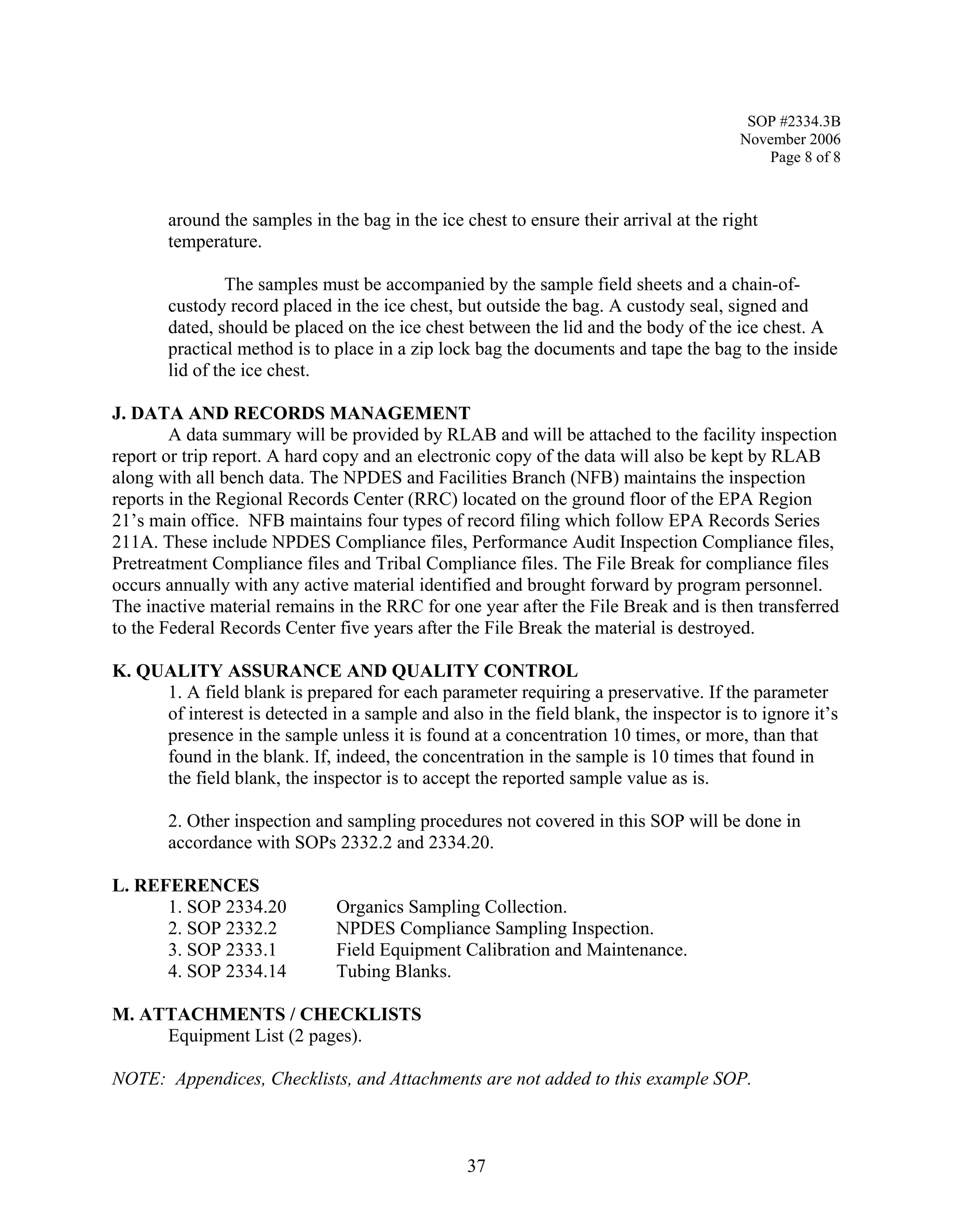 SOP #2334.3B 
November 2006 
Page 8 of 8 
around the samples in the bag in the ice chest to ensure their arrival at the right temperature. 
The samples must be accompanied by the sample field sheets and a chain-of- custody record placed in the ice chest, but outside the bag. A custody seal, signed and dated, should be placed on the ice chest between the lid and the body of the ice chest. A practical method is to place in a zip lock bag the documents and tape the bag to the inside lid of the ice chest. 
J. DATA AND RECORDS MANAGEMENT 
A data summary will be provided by RLAB and will be attached to the facility inspection report or trip report. A hard copy and an electronic copy of the data will also be kept by RLAB along with all bench data. The NPDES and Facilities Branch (NFB) maintains the inspection reports in the Regional Records Center (RRC) located on the ground floor of the EPA Region 21’s main office. NFB maintains four types of record filing which follow EPA Records Series 211A. These include NPDES Compliance files, Performance Audit Inspection Compliance files, Pretreatment Compliance files and Tribal Compliance files. The File Break for compliance files occurs annually with any active material identified and brought forward by program personnel. The inactive material remains in the RRC for one year after the File Break and is then transferred to the Federal Records Center five years after the File Break the material is destroyed. 
K. QUALITY ASSURANCE AND QUALITY CONTROL 
1. A field blank is prepared for each parameter requiring a preservative. If the parameter of interest is detected in a sample and also in the field blank, the inspector is to ignore it’s presence in the sample unless it is found at a concentration 10 times, or more, than that found in the blank. If, indeed, the concentration in the sample is 10 times that found in the field blank, the inspector is to accept the reported sample value as is. 
2. Other inspection and sampling procedures not covered in this SOP will be done in accordance with SOPs 2332.2 and 2334.20. 
L. REFERENCES 
1. SOP 2334.20 Organics Sampling Collection. 
2. SOP 2332.2 NPDES Compliance Sampling Inspection. 
3. SOP 2333.1 Field Equipment Calibration and Maintenance. 
4. SOP 2334.14 Tubing Blanks. 
M. ATTACHMENTS / CHECKLISTS 
Equipment List (2 pages). 
NOTE: Appendices, Checklists, and Attachments are not added to this example SOP. 
37 
 