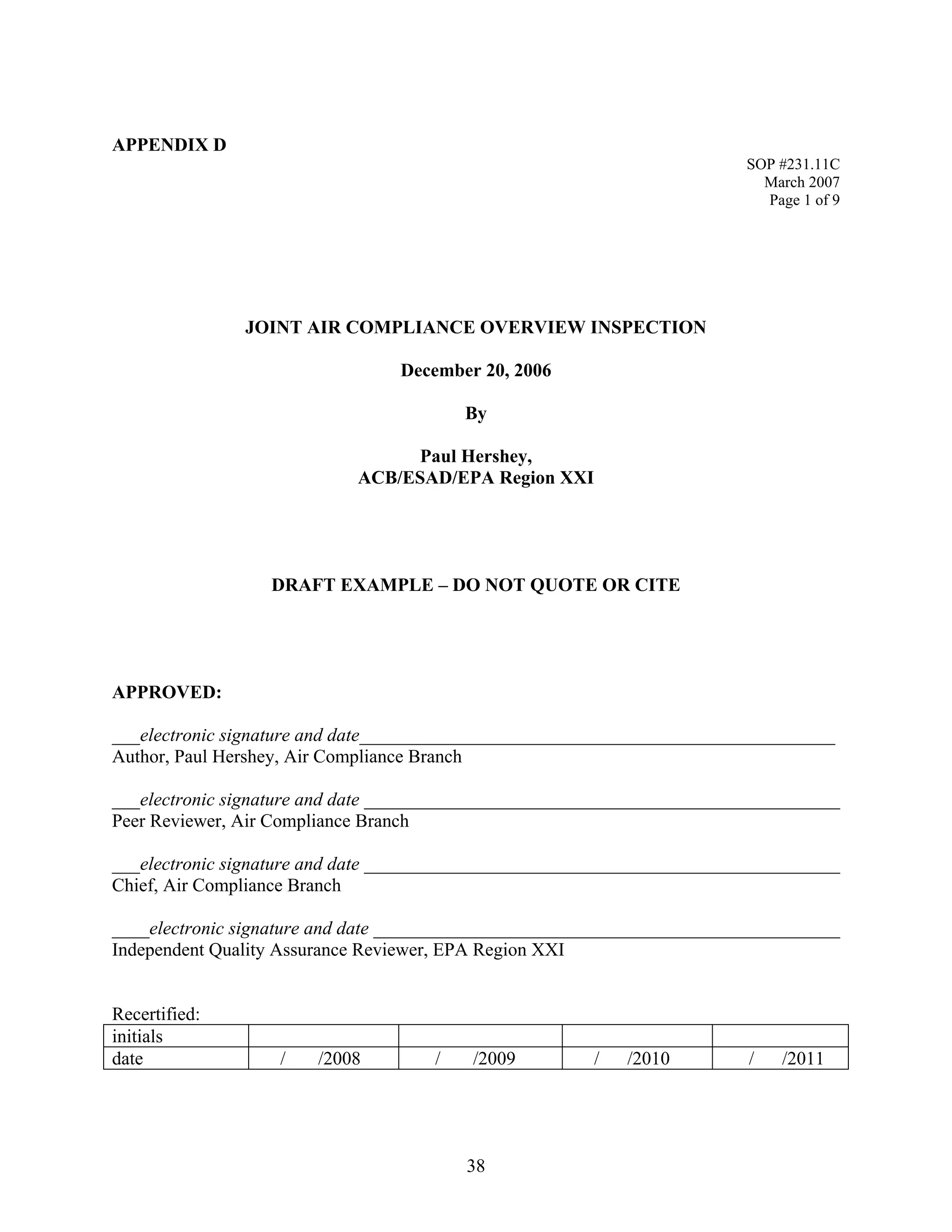 APPENDIX D 
SOP #231.11C 
March 2007 
Page 1 of 9 
JOINT AIR COMPLIANCE OVERVIEW INSPECTION 
December 20, 2006 
By 
Paul Hershey, 
ACB/ESAD/EPA Region XXI 
DRAFT EXAMPLE – DO NOT QUOTE OR CITE 
APPROVED: 
___electronic signature and date___________________________________________________ 
Author, Paul Hershey, Air Compliance Branch 
___electronic signature and date ___________________________________________________ 
Peer Reviewer, Air Compliance Branch 
___electronic signature and date ___________________________________________________ 
Chief, Air Compliance Branch 
____electronic signature and date __________________________________________________ 
Independent Quality Assurance Reviewer, EPA Region XXI 
Recertified: 
initials 
date 
/ /2008 
/ /2009 
/ /2010 
/ /2011 
38 
 