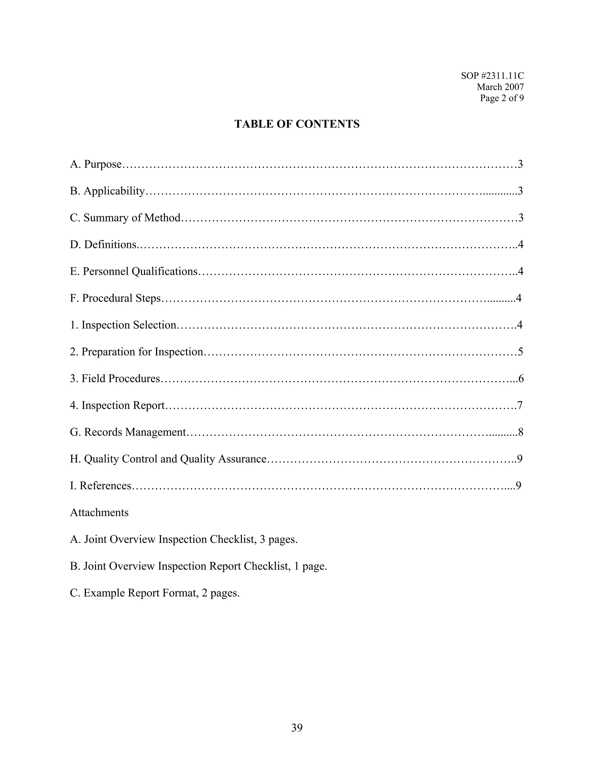 SOP #2311.11C 
March 2007 
Page 2 of 9 
TABLE OF CONTENTS 
A. Purpose…………………………………………………………………………………………3 
B. Applicability……………………………………………………………………………............3 
C. Summary of Method……………………………………………………………………………3 
D. Definitions.……………………………………………………………………………………..4 
E. Personnel Qualifications………………………………………………………………………..4 
F. Procedural Steps…………………………………………………………………………..........4 
1. Inspection Selection…………………………………………………………………………….4 
2. Preparation for Inspection………………………………………………………………………5 
3. Field Procedures………………………………………………………………………………...6 
4. Inspection Report……………………………………………………………………………….7 
G. Records Management……………………………………………………………………..........8 
H. Quality Control and Quality Assurance………………………………………………………..9 
I. References……………………………………………………………………………………....9 
Attachments 
A. Joint Overview Inspection Checklist, 3 pages. 
B. Joint Overview Inspection Report Checklist, 1 page. 
C. Example Report Format, 2 pages. 
39 
 