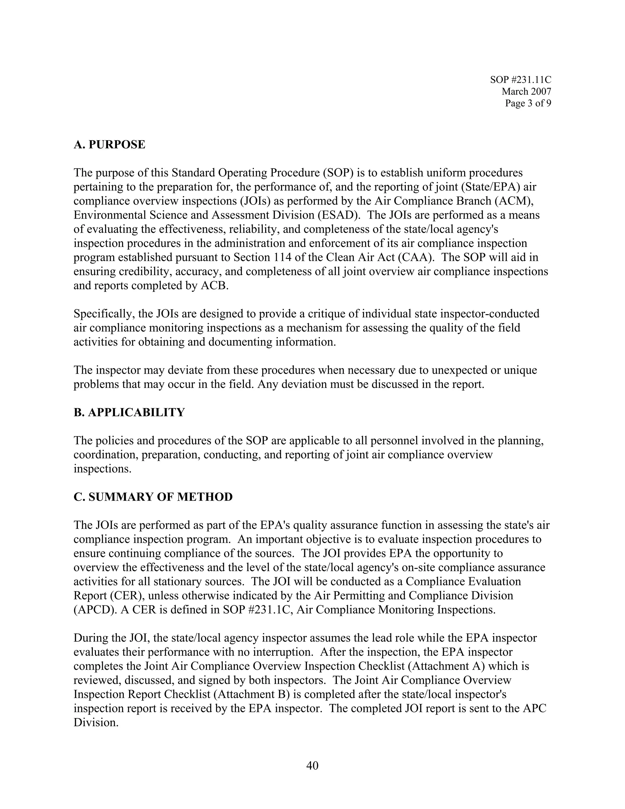 SOP #231.11C 
March 2007 
Page 3 of 9 
A. PURPOSE 
The purpose of this Standard Operating Procedure (SOP) is to establish uniform procedures pertaining to the preparation for, the performance of, and the reporting of joint (State/EPA) air compliance overview inspections (JOIs) as performed by the Air Compliance Branch (ACM), Environmental Science and Assessment Division (ESAD). The JOIs are performed as a means of evaluating the effectiveness, reliability, and completeness of the state/local agency's inspection procedures in the administration and enforcement of its air compliance inspection program established pursuant to Section 114 of the Clean Air Act (CAA). The SOP will aid in ensuring credibility, accuracy, and completeness of all joint overview air compliance inspections and reports completed by ACB. 
Specifically, the JOIs are designed to provide a critique of individual state inspector-conducted air compliance monitoring inspections as a mechanism for assessing the quality of the field activities for obtaining and documenting information. 
The inspector may deviate from these procedures when necessary due to unexpected or unique problems that may occur in the field. Any deviation must be discussed in the report. 
B. APPLICABILITY 
The policies and procedures of the SOP are applicable to all personnel involved in the planning, coordination, preparation, conducting, and reporting of joint air compliance overview inspections. 
C. SUMMARY OF METHOD 
The JOIs are performed as part of the EPA's quality assurance function in assessing the state's air compliance inspection program. An important objective is to evaluate inspection procedures to ensure continuing compliance of the sources. The JOI provides EPA the opportunity to overview the effectiveness and the level of the state/local agency's on-site compliance assurance activities for all stationary sources. The JOI will be conducted as a Compliance Evaluation Report (CER), unless otherwise indicated by the Air Permitting and Compliance Division (APCD). A CER is defined in SOP #231.1C, Air Compliance Monitoring Inspections. 
During the JOI, the state/local agency inspector assumes the lead role while the EPA inspector evaluates their performance with no interruption. After the inspection, the EPA inspector completes the Joint Air Compliance Overview Inspection Checklist (Attachment A) which is reviewed, discussed, and signed by both inspectors. The Joint Air Compliance Overview Inspection Report Checklist (Attachment B) is completed after the state/local inspector's inspection report is received by the EPA inspector. The completed JOI report is sent to the APC Division. 
40 
 
