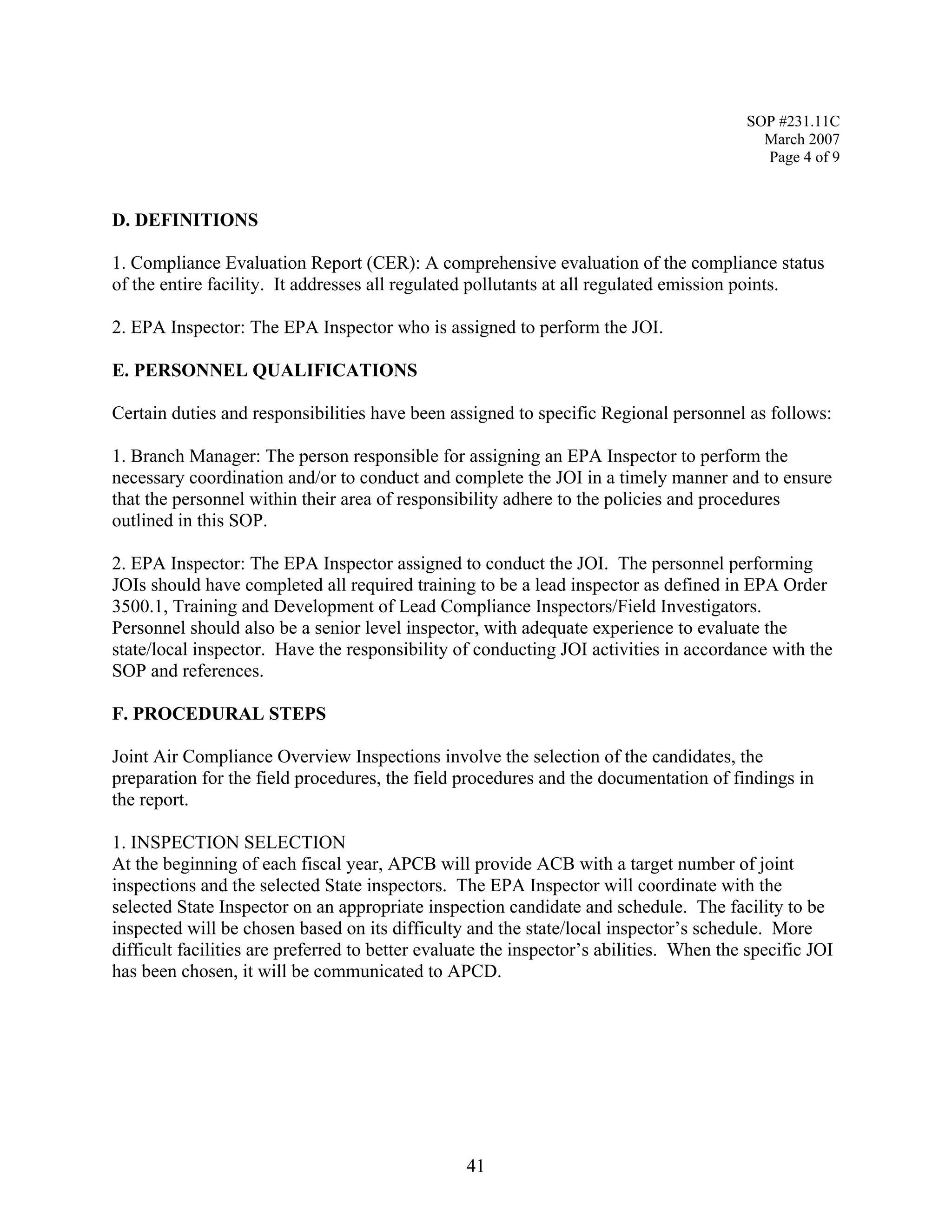SOP #231.11C 
March 2007 
Page 4 of 9 
D. DEFINITIONS 
1. Compliance Evaluation Report (CER): A comprehensive evaluation of the compliance status of the entire facility. It addresses all regulated pollutants at all regulated emission points. 
2. EPA Inspector: The EPA Inspector who is assigned to perform the JOI. 
E. PERSONNEL QUALIFICATIONS 
Certain duties and responsibilities have been assigned to specific Regional personnel as follows: 
1. Branch Manager: The person responsible for assigning an EPA Inspector to perform the necessary coordination and/or to conduct and complete the JOI in a timely manner and to ensure that the personnel within their area of responsibility adhere to the policies and procedures outlined in this SOP. 
2. EPA Inspector: The EPA Inspector assigned to conduct the JOI. The personnel performing JOIs should have completed all required training to be a lead inspector as defined in EPA Order 3500.1, Training and Development of Lead Compliance Inspectors/Field Investigators. Personnel should also be a senior level inspector, with adequate experience to evaluate the state/local inspector. Have the responsibility of conducting JOI activities in accordance with the SOP and references. 
F. PROCEDURAL STEPS 
Joint Air Compliance Overview Inspections involve the selection of the candidates, the preparation for the field procedures, the field procedures and the documentation of findings in the report. 
1. INSPECTION SELECTION 
At the beginning of each fiscal year, APCB will provide ACB with a target number of joint inspections and the selected State inspectors. The EPA Inspector will coordinate with the selected State Inspector on an appropriate inspection candidate and schedule. The facility to be inspected will be chosen based on its difficulty and the state/local inspector’s schedule. More difficult facilities are preferred to better evaluate the inspector’s abilities. When the specific JOI has been chosen, it will be communicated to APCD. 
41 
 