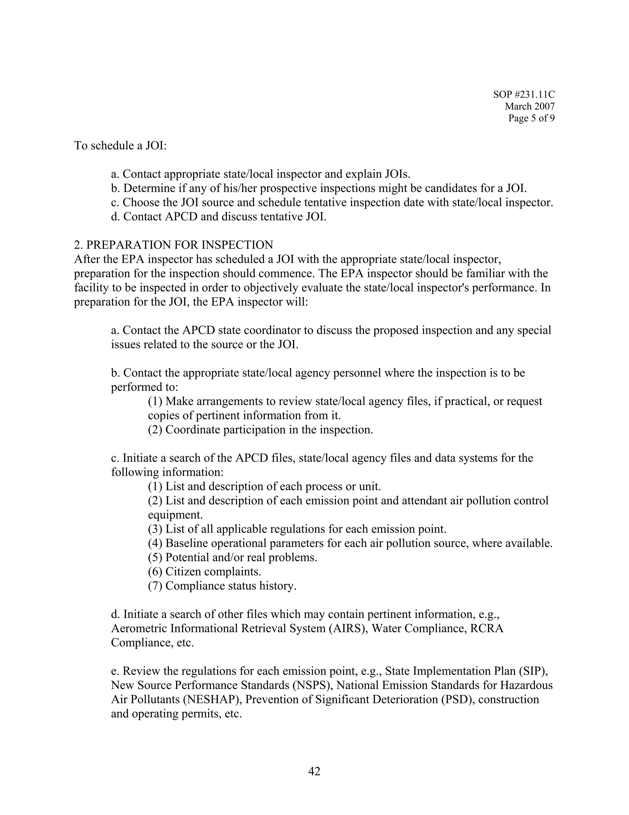 SOP #231.11C 
March 2007 
Page 5 of 9 
To schedule a JOI: 
a. Contact appropriate state/local inspector and explain JOIs. 
b. Determine if any of his/her prospective inspections might be candidates for a JOI. 
c. Choose the JOI source and schedule tentative inspection date with state/local inspector. 
d. Contact APCD and discuss tentative JOI. 
2. PREPARATION FOR INSPECTION 
After the EPA inspector has scheduled a JOI with the appropriate state/local inspector, preparation for the inspection should commence. The EPA inspector should be familiar with the facility to be inspected in order to objectively evaluate the state/local inspector's performance. In preparation for the JOI, the EPA inspector will: 
a. Contact the APCD state coordinator to discuss the proposed inspection and any special issues related to the source or the JOI. 
b. Contact the appropriate state/local agency personnel where the inspection is to be performed to: 
(1) Make arrangements to review state/local agency files, if practical, or request copies of pertinent information from it. 
(2) Coordinate participation in the inspection. 
c. Initiate a search of the APCD files, state/local agency files and data systems for the following information: 
(1) List and description of each process or unit. 
(2) List and description of each emission point and attendant air pollution control equipment. 
(3) List of all applicable regulations for each emission point. 
(4) Baseline operational parameters for each air pollution source, where available. 
(5) Potential and/or real problems. 
(6) Citizen complaints. 
(7) Compliance status history. 
d. Initiate a search of other files which may contain pertinent information, e.g., Aerometric Informational Retrieval System (AIRS), Water Compliance, RCRA Compliance, etc. 
e. Review the regulations for each emission point, e.g., State Implementation Plan (SIP), New Source Performance Standards (NSPS), National Emission Standards for Hazardous Air Pollutants (NESHAP), Prevention of Significant Deterioration (PSD), construction and operating permits, etc. 
42 
 