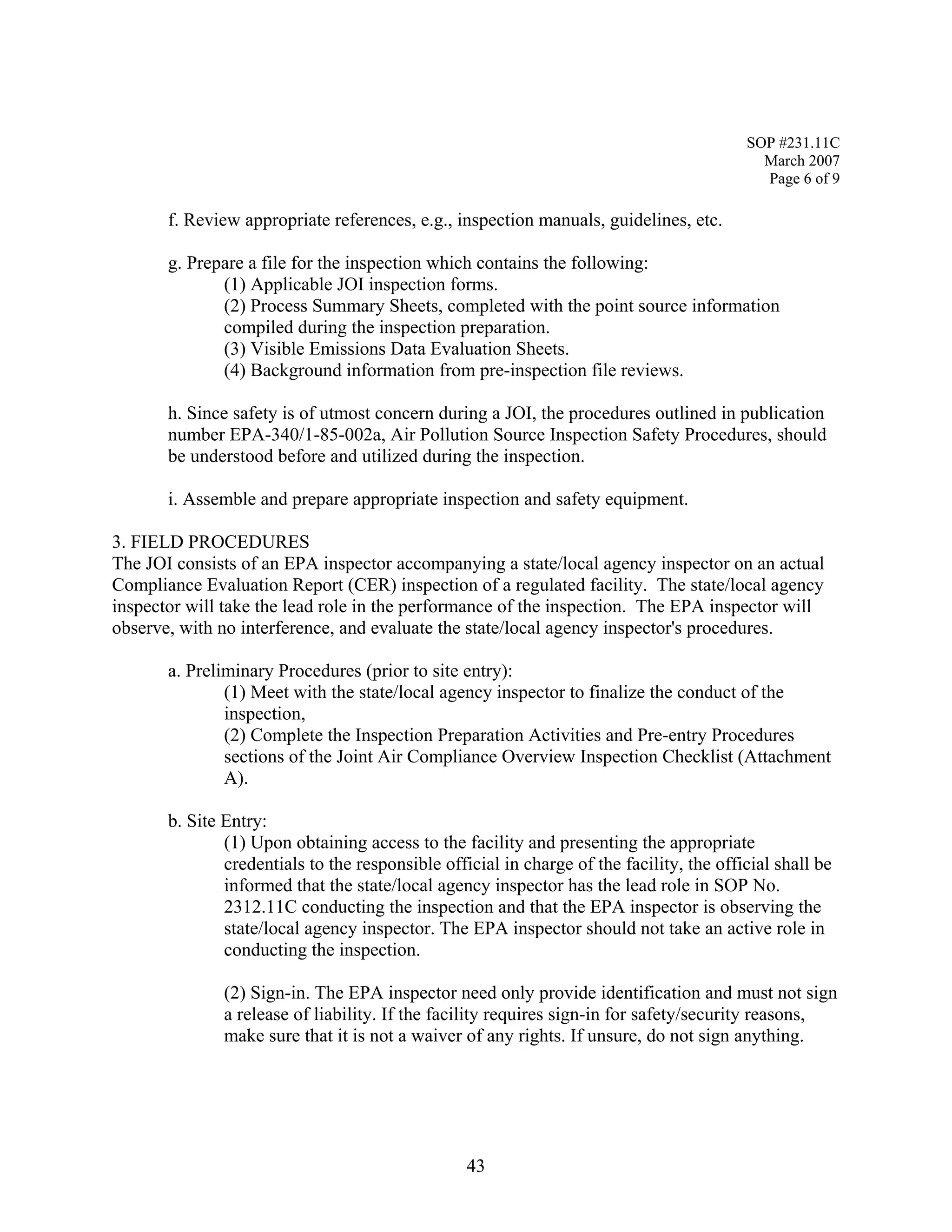 SOP #231.11C 
March 2007 
Page 6 of 9 
f. Review appropriate references, e.g., inspection manuals, guidelines, etc. 
g. Prepare a file for the inspection which contains the following: 
(1) Applicable JOI inspection forms. 
(2) Process Summary Sheets, completed with the point source information compiled during the inspection preparation. 
(3) Visible Emissions Data Evaluation Sheets. 
(4) Background information from pre-inspection file reviews. 
h. Since safety is of utmost concern during a JOI, the procedures outlined in publication number EPA-340/1-85-002a, Air Pollution Source Inspection Safety Procedures, should be understood before and utilized during the inspection. 
i. Assemble and prepare appropriate inspection and safety equipment. 
3. FIELD PROCEDURES 
The JOI consists of an EPA inspector accompanying a state/local agency inspector on an actual Compliance Evaluation Report (CER) inspection of a regulated facility. The state/local agency inspector will take the lead role in the performance of the inspection. The EPA inspector will observe, with no interference, and evaluate the state/local agency inspector's procedures. 
a. Preliminary Procedures (prior to site entry): 
(1) Meet with the state/local agency inspector to finalize the conduct of the inspection, 
(2) Complete the Inspection Preparation Activities and Pre-entry Procedures sections of the Joint Air Compliance Overview Inspection Checklist (Attachment A). 
b. Site Entry: 
(1) Upon obtaining access to the facility and presenting the appropriate credentials to the responsible official in charge of the facility, the official shall be informed that the state/local agency inspector has the lead role in SOP No. 2312.11C conducting the inspection and that the EPA inspector is observing the state/local agency inspector. The EPA inspector should not take an active role in conducting the inspection. 
(2) Sign-in. The EPA inspector need only provide identification and must not sign a release of liability. If the facility requires sign-in for safety/security reasons, make sure that it is not a waiver of any rights. If unsure, do not sign anything. 
43 
 