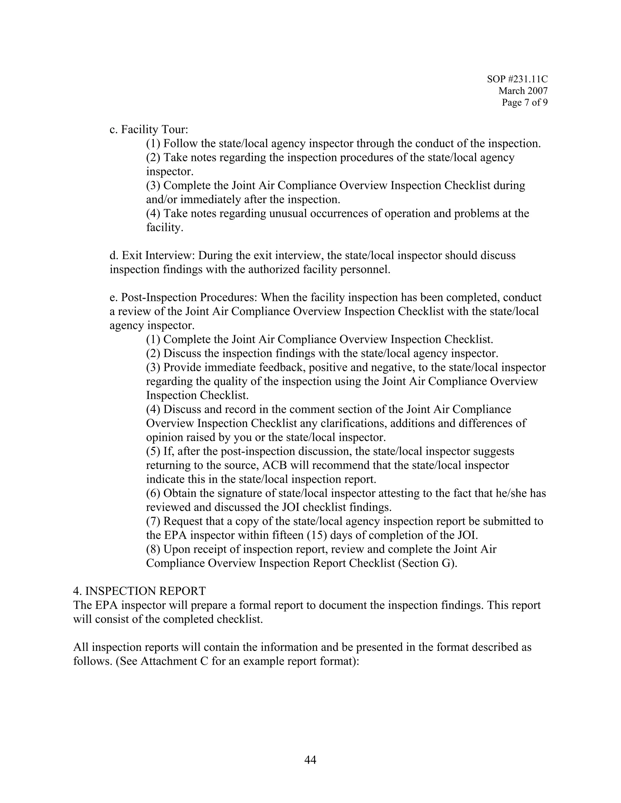 SOP #231.11C 
March 2007 
Page 7 of 9 
c. Facility Tour: 
(1) Follow the state/local agency inspector through the conduct of the inspection. 
(2) Take notes regarding the inspection procedures of the state/local agency inspector. 
(3) Complete the Joint Air Compliance Overview Inspection Checklist during and/or immediately after the inspection. 
(4) Take notes regarding unusual occurrences of operation and problems at the facility. 
d. Exit Interview: During the exit interview, the state/local inspector should discuss inspection findings with the authorized facility personnel. 
e. Post-Inspection Procedures: When the facility inspection has been completed, conduct a review of the Joint Air Compliance Overview Inspection Checklist with the state/local agency inspector. 
(1) Complete the Joint Air Compliance Overview Inspection Checklist. 
(2) Discuss the inspection findings with the state/local agency inspector. 
(3) Provide immediate feedback, positive and negative, to the state/local inspector regarding the quality of the inspection using the Joint Air Compliance Overview Inspection Checklist. 
(4) Discuss and record in the comment section of the Joint Air Compliance Overview Inspection Checklist any clarifications, additions and differences of opinion raised by you or the state/local inspector. 
(5) If, after the post-inspection discussion, the state/local inspector suggests returning to the source, ACB will recommend that the state/local inspector indicate this in the state/local inspection report. 
(6) Obtain the signature of state/local inspector attesting to the fact that he/she has reviewed and discussed the JOI checklist findings. 
(7) Request that a copy of the state/local agency inspection report be submitted to the EPA inspector within fifteen (15) days of completion of the JOI. 
(8) Upon receipt of inspection report, review and complete the Joint Air Compliance Overview Inspection Report Checklist (Section G). 
4. INSPECTION REPORT 
The EPA inspector will prepare a formal report to document the inspection findings. This report will consist of the completed checklist. 
All inspection reports will contain the information and be presented in the format described as follows. (See Attachment C for an example report format): 
44 
 