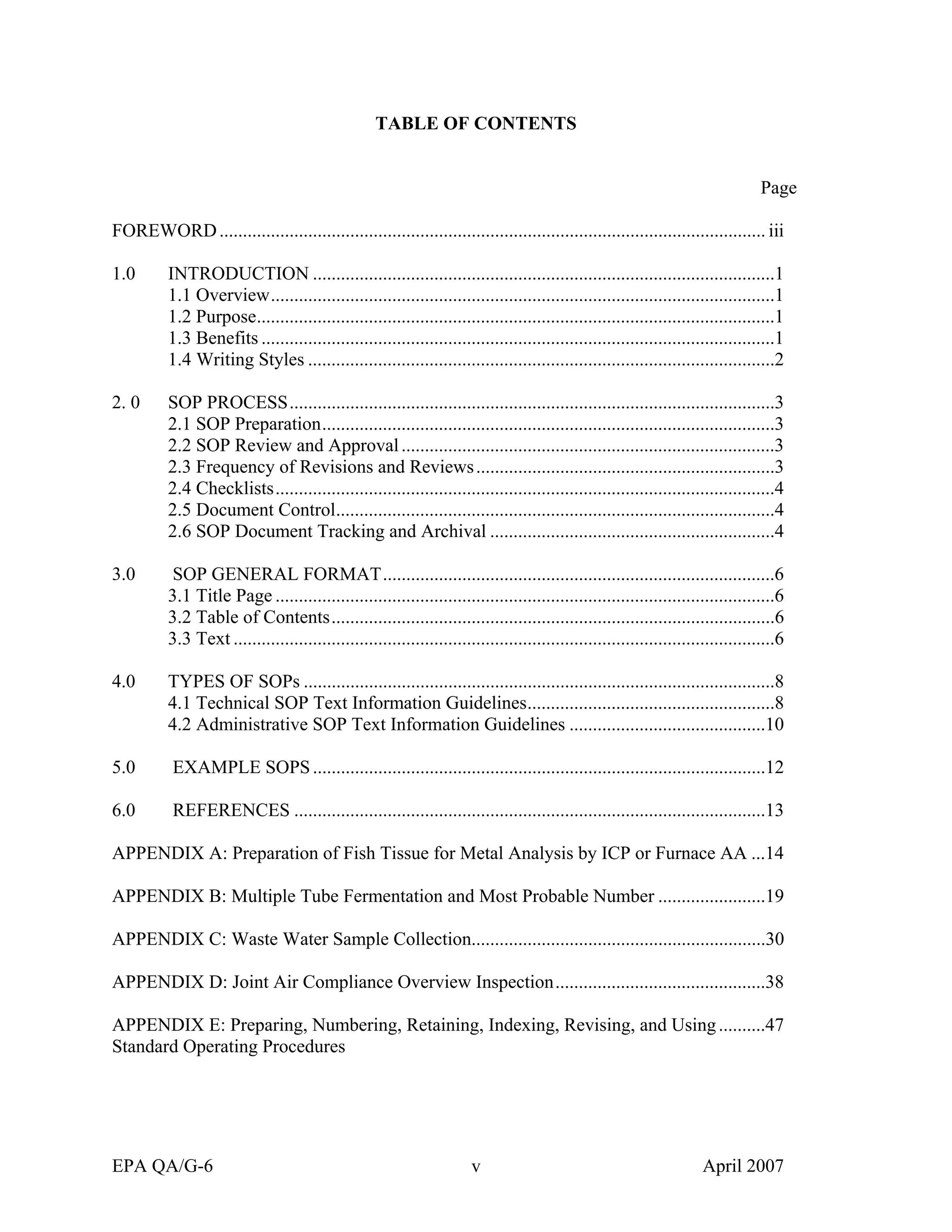 TABLE OF CONTENTS 
Page 
FOREWORD.....................................................................................................................iii 
1.0 INTRODUCTION...................................................................................................1 
1.1 Overview............................................................................................................1 
1.2 Purpose...............................................................................................................1 
1.3 Benefits..............................................................................................................1 
1.4 Writing Styles....................................................................................................2 
2. 0 SOP PROCESS........................................................................................................3 
2.1 SOP Preparation.................................................................................................3 
2.2 SOP Review and Approval................................................................................3 
2.3 Frequency of Revisions and Reviews................................................................3 
2.4 Checklists...........................................................................................................4 
2.5 Document Control..............................................................................................4 
2.6 SOP Document Tracking and Archival.............................................................4 
3.0 SOP GENERAL FORMAT....................................................................................6 
3.1 Title Page...........................................................................................................6 
3.2 Table of Contents...............................................................................................6 
3.3 Text....................................................................................................................6 
4.0 TYPES OF SOPs.....................................................................................................8 
4.1 Technical SOP Text Information Guidelines.....................................................8 
4.2 Administrative SOP Text Information Guidelines..........................................10 
5.0 EXAMPLE SOPS.................................................................................................12 
6.0 REFERENCES.....................................................................................................13 
APPENDIX A: Preparation of Fish Tissue for Metal Analysis by ICP or Furnace AA...14 
APPENDIX B: Multiple Tube Fermentation and Most Probable Number.......................19 
APPENDIX C: Waste Water Sample Collection...............................................................30 
APPENDIX D: Joint Air Compliance Overview Inspection.............................................38 
APPENDIX E: Preparing, Numbering, Retaining, Indexing, Revising, and Using..........47 
Standard Operating Procedures 
EPA QA/G-6 v April 2007 
 