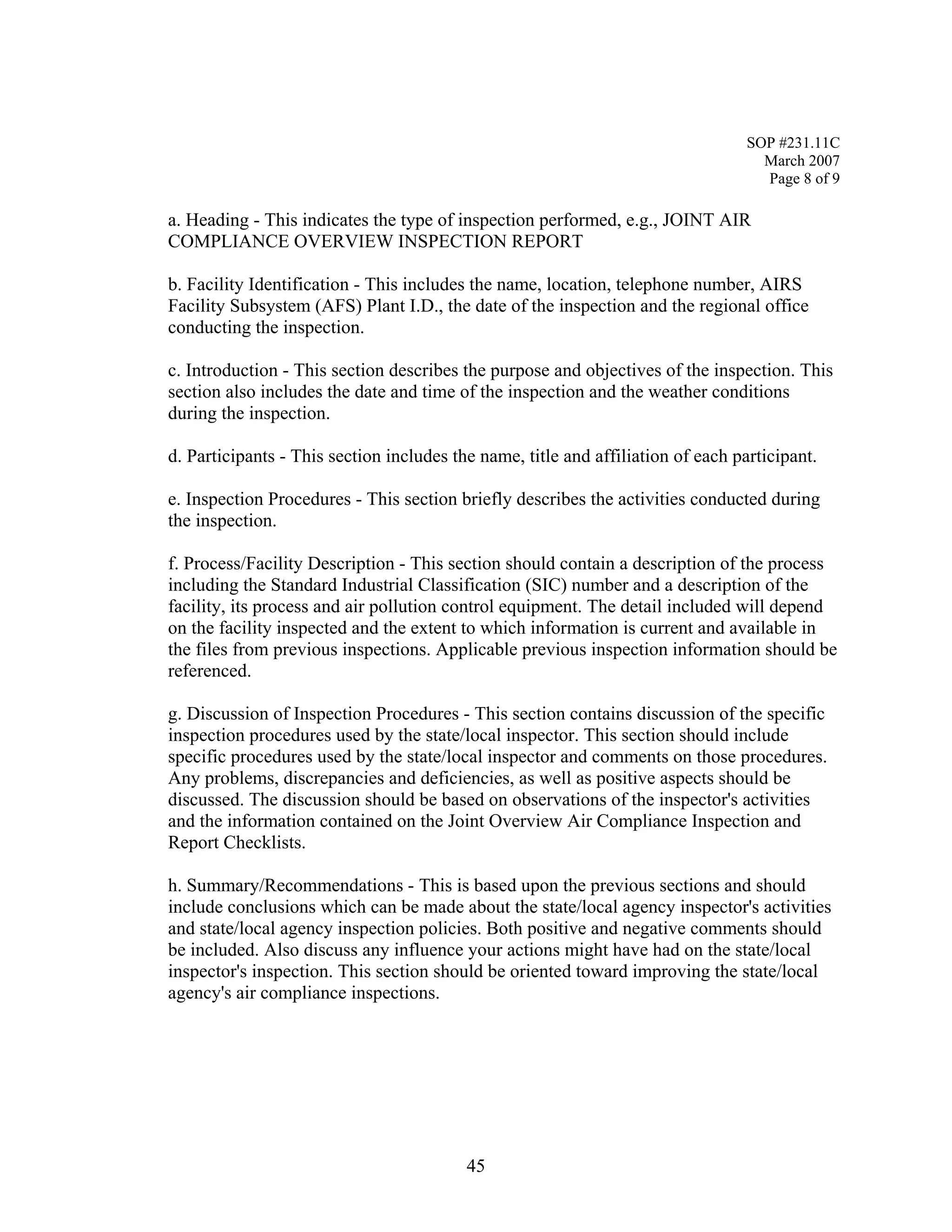 SOP #231.11C 
March 2007 
Page 8 of 9 
a. Heading - This indicates the type of inspection performed, e.g., JOINT AIR COMPLIANCE OVERVIEW INSPECTION REPORT 
b. Facility Identification - This includes the name, location, telephone number, AIRS Facility Subsystem (AFS) Plant I.D., the date of the inspection and the regional office conducting the inspection. 
c. Introduction - This section describes the purpose and objectives of the inspection. This section also includes the date and time of the inspection and the weather conditions during the inspection. 
d. Participants - This section includes the name, title and affiliation of each participant. 
e. Inspection Procedures - This section briefly describes the activities conducted during the inspection. 
f. Process/Facility Description - This section should contain a description of the process including the Standard Industrial Classification (SIC) number and a description of the facility, its process and air pollution control equipment. The detail included will depend on the facility inspected and the extent to which information is current and available in the files from previous inspections. Applicable previous inspection information should be referenced. 
g. Discussion of Inspection Procedures - This section contains discussion of the specific inspection procedures used by the state/local inspector. This section should include specific procedures used by the state/local inspector and comments on those procedures. Any problems, discrepancies and deficiencies, as well as positive aspects should be discussed. The discussion should be based on observations of the inspector's activities and the information contained on the Joint Overview Air Compliance Inspection and Report Checklists. 
h. Summary/Recommendations - This is based upon the previous sections and should include conclusions which can be made about the state/local agency inspector's activities and state/local agency inspection policies. Both positive and negative comments should be included. Also discuss any influence your actions might have had on the state/local inspector's inspection. This section should be oriented toward improving the state/local agency's air compliance inspections. 
45 
 