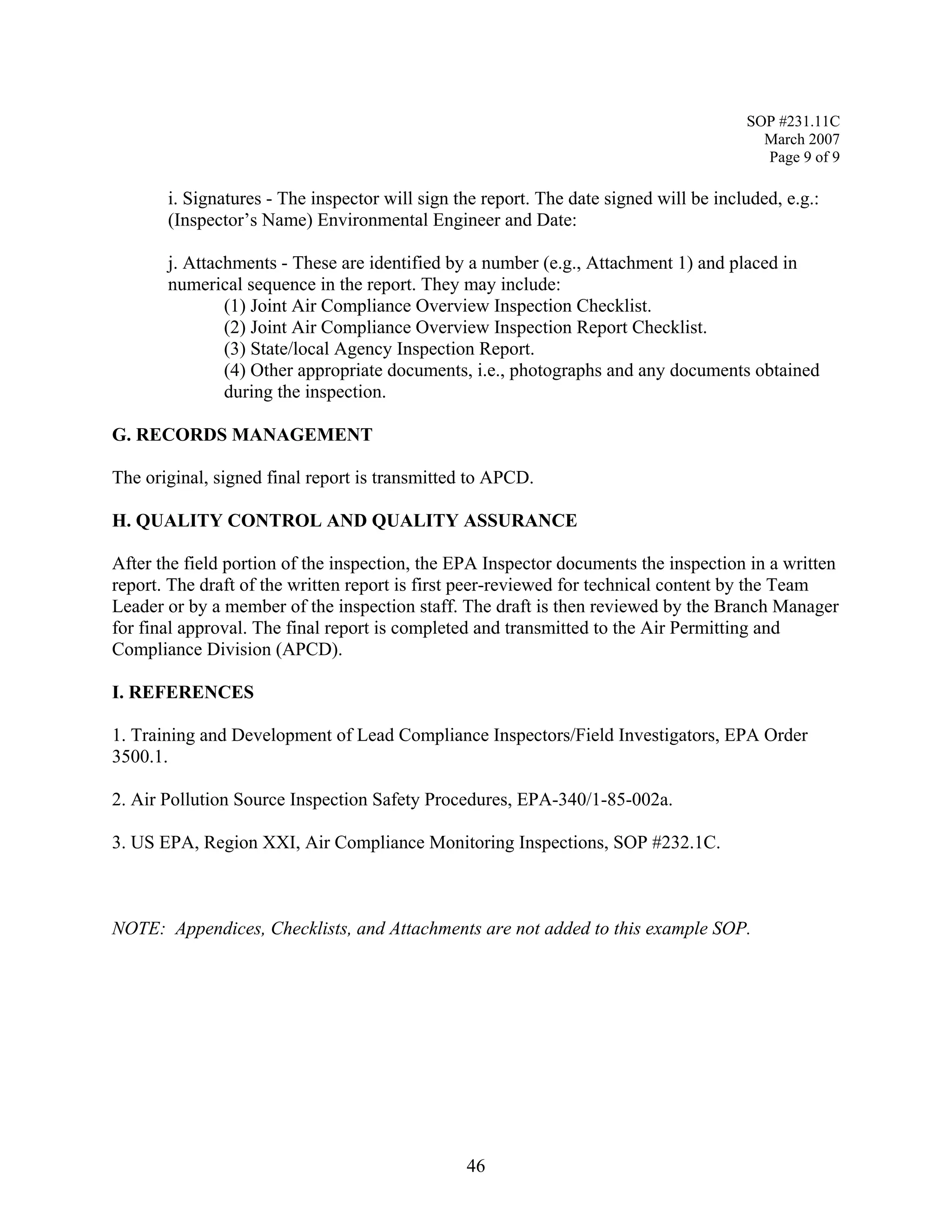 SOP #231.11C 
March 2007 
Page 9 of 9 
i. Signatures - The inspector will sign the report. The date signed will be included, e.g.: 
(Inspector’s Name) Environmental Engineer and Date: 
j. Attachments - These are identified by a number (e.g., Attachment 1) and placed in numerical sequence in the report. They may include: 
(1) Joint Air Compliance Overview Inspection Checklist. 
(2) Joint Air Compliance Overview Inspection Report Checklist. 
(3) State/local Agency Inspection Report. 
(4) Other appropriate documents, i.e., photographs and any documents obtained during the inspection. 
G. RECORDS MANAGEMENT 
The original, signed final report is transmitted to APCD. 
H. QUALITY CONTROL AND QUALITY ASSURANCE 
After the field portion of the inspection, the EPA Inspector documents the inspection in a written report. The draft of the written report is first peer-reviewed for technical content by the Team Leader or by a member of the inspection staff. The draft is then reviewed by the Branch Manager for final approval. The final report is completed and transmitted to the Air Permitting and 
Compliance Division (APCD). 
I. REFERENCES 
1. Training and Development of Lead Compliance Inspectors/Field Investigators, EPA Order 
3500.1. 
2. Air Pollution Source Inspection Safety Procedures, EPA-340/1-85-002a. 
3. US EPA, Region XXI, Air Compliance Monitoring Inspections, SOP #232.1C. 
NOTE: Appendices, Checklists, and Attachments are not added to this example SOP. 
46 
 