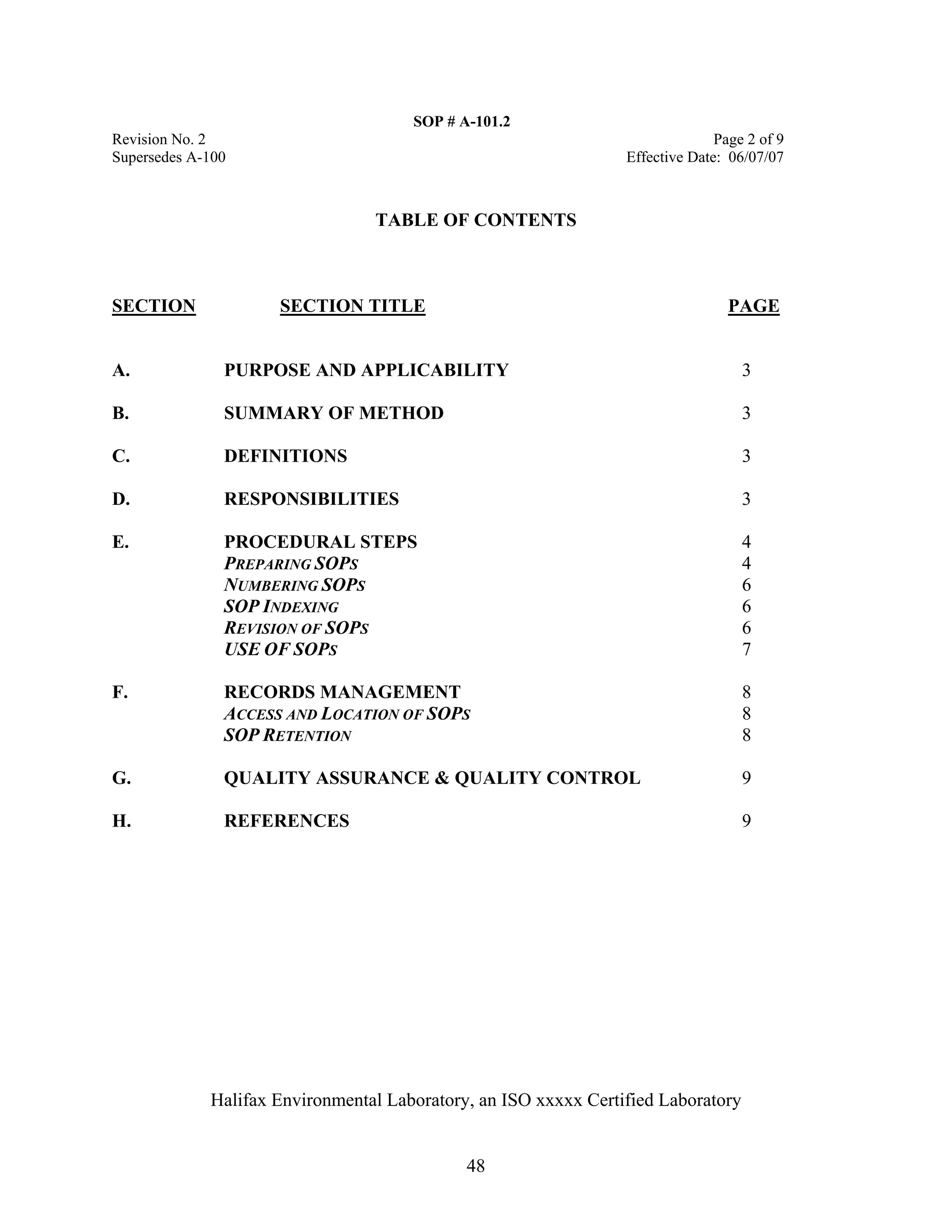 SOP # A-101.2 
Revision No. 2 Page 2 of 9 
Supersedes A-100 Effective Date: 06/07/07 
TABLE OF CONTENTS 
SECTION SECTION TITLE PAGE 
A. PURPOSE AND APPLICABILITY 3 
B. SUMMARY OF METHOD 3 
C. DEFINITIONS 3 
D. RESPONSIBILITIES 3 
E. PROCEDURAL STEPS 4 
PREPARING SOPS 4 
NUMBERING SOPS 6 
SOP INDEXING 6 
REVISION OF SOPS 6 
USE OF SOPS 7 
F. RECORDS MANAGEMENT 8 
ACCESS AND LOCATION OF SOPS 8 
SOP RETENTION 8 
G. QUALITY ASSURANCE & QUALITY CONTROL 9 
H. REFERENCES 9 
Halifax Environmental Laboratory, an ISO xxxxx Certified Laboratory 
48 
 