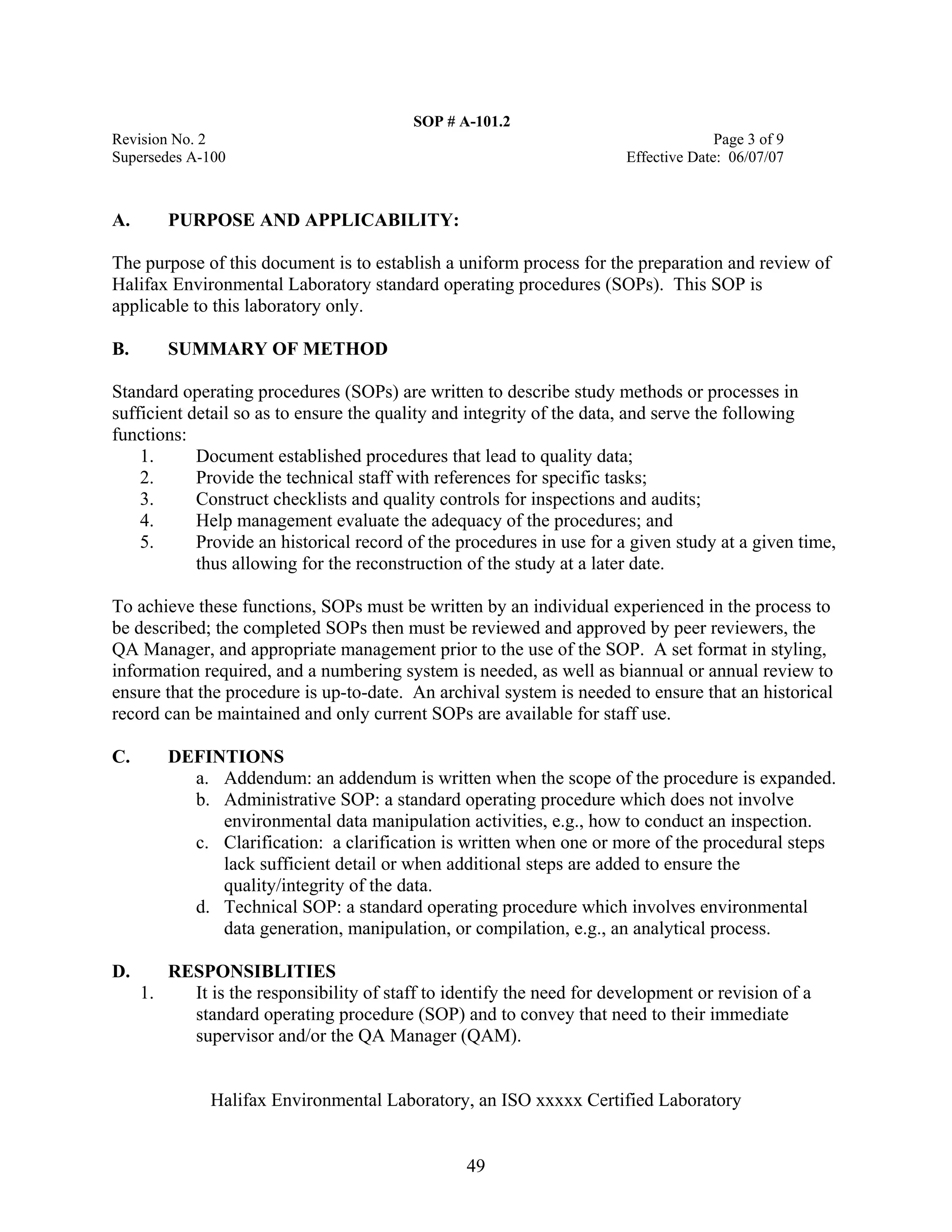 SOP # A-101.2 
Revision No. 2 Page 3 of 9 
Supersedes A-100 Effective Date: 06/07/07 
A. PURPOSE AND APPLICABILITY: 
The purpose of this document is to establish a uniform process for the preparation and review of Halifax Environmental Laboratory standard operating procedures (SOPs). This SOP is applicable to this laboratory only. 
B. SUMMARY OF METHOD 
Standard operating procedures (SOPs) are written to describe study methods or processes in sufficient detail so as to ensure the quality and integrity of the data, and serve the following functions: 
1. Document established procedures that lead to quality data; 
2. Provide the technical staff with references for specific tasks; 
3. Construct checklists and quality controls for inspections and audits; 
4. Help management evaluate the adequacy of the procedures; and 
5. Provide an historical record of the procedures in use for a given study at a given time, thus allowing for the reconstruction of the study at a later date. 
To achieve these functions, SOPs must be written by an individual experienced in the process to be described; the completed SOPs then must be reviewed and approved by peer reviewers, the QA Manager, and appropriate management prior to the use of the SOP. A set format in styling, information required, and a numbering system is needed, as well as biannual or annual review to ensure that the procedure is up-to-date. An archival system is needed to ensure that an historical record can be maintained and only current SOPs are available for staff use. 
C. DEFINTIONS 
a. Addendum: an addendum is written when the scope of the procedure is expanded. 
b. Administrative SOP: a standard operating procedure which does not involve environmental data manipulation activities, e.g., how to conduct an inspection. 
c. Clarification: a clarification is written when one or more of the procedural steps lack sufficient detail or when additional steps are added to ensure the quality/integrity of the data. 
d. Technical SOP: a standard operating procedure which involves environmental data generation, manipulation, or compilation, e.g., an analytical process. 
D. RESPONSIBLITIES 
1. It is the responsibility of staff to identify the need for development or revision of a standard operating procedure (SOP) and to convey that need to their immediate supervisor and/or the QA Manager (QAM). 
Halifax Environmental Laboratory, an ISO xxxxx Certified Laboratory 
49 
 
