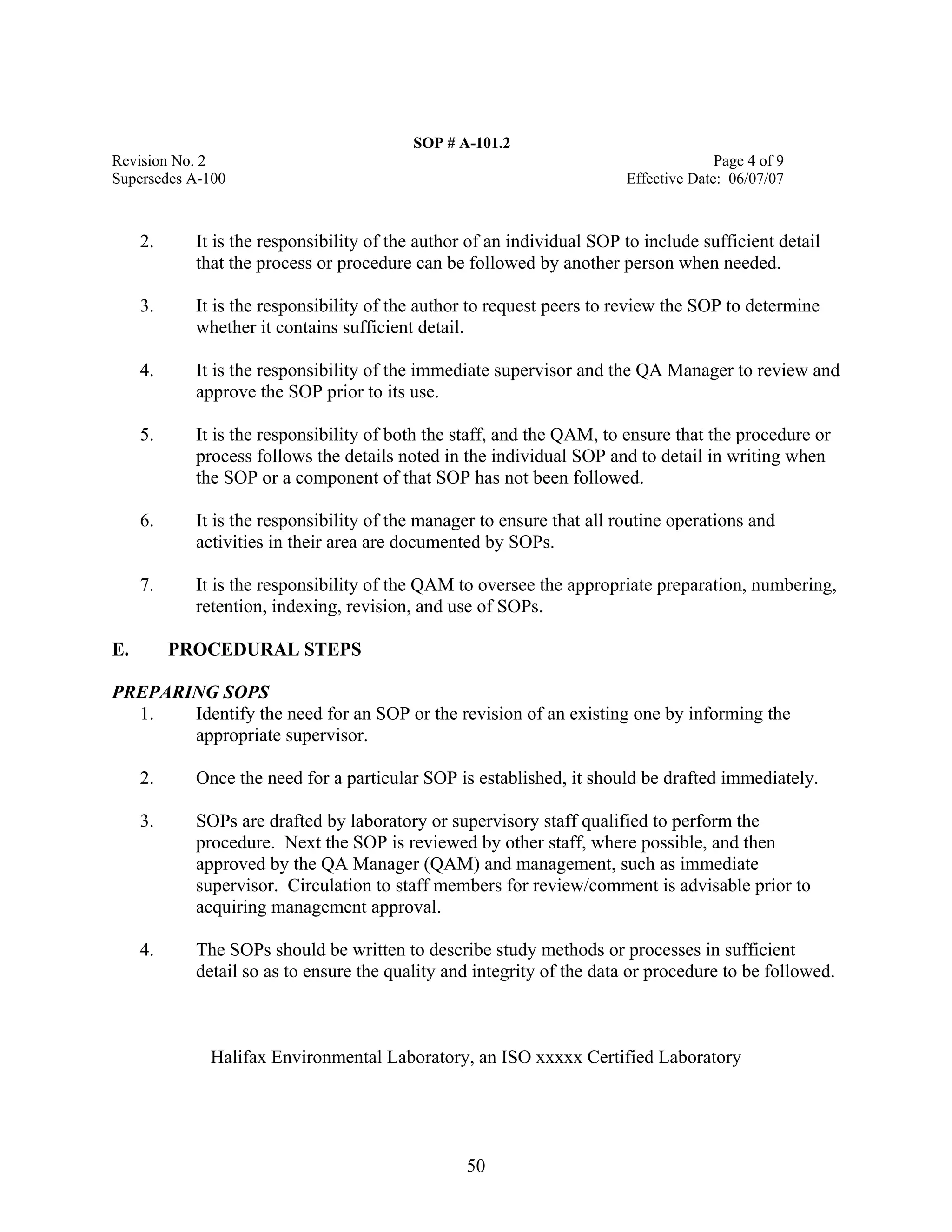 SOP # A-101.2 
Revision No. 2 Page 4 of 9 
Supersedes A-100 Effective Date: 06/07/07 
2. It is the responsibility of the author of an individual SOP to include sufficient detail that the process or procedure can be followed by another person when needed. 
3. It is the responsibility of the author to request peers to review the SOP to determine whether it contains sufficient detail. 
4. It is the responsibility of the immediate supervisor and the QA Manager to review and approve the SOP prior to its use. 
5. It is the responsibility of both the staff, and the QAM, to ensure that the procedure or process follows the details noted in the individual SOP and to detail in writing when the SOP or a component of that SOP has not been followed. 
6. It is the responsibility of the manager to ensure that all routine operations and activities in their area are documented by SOPs. 
7. It is the responsibility of the QAM to oversee the appropriate preparation, numbering, retention, indexing, revision, and use of SOPs. 
E. PROCEDURAL STEPS 
PREPARING SOPS 
1. Identify the need for an SOP or the revision of an existing one by informing the appropriate supervisor. 
2. Once the need for a particular SOP is established, it should be drafted immediately. 
3. SOPs are drafted by laboratory or supervisory staff qualified to perform the procedure. Next the SOP is reviewed by other staff, where possible, and then approved by the QA Manager (QAM) and management, such as immediate supervisor. Circulation to staff members for review/comment is advisable prior to acquiring management approval. 
4. The SOPs should be written to describe study methods or processes in sufficient detail so as to ensure the quality and integrity of the data or procedure to be followed. 
Halifax Environmental Laboratory, an ISO xxxxx Certified Laboratory 
50 
 