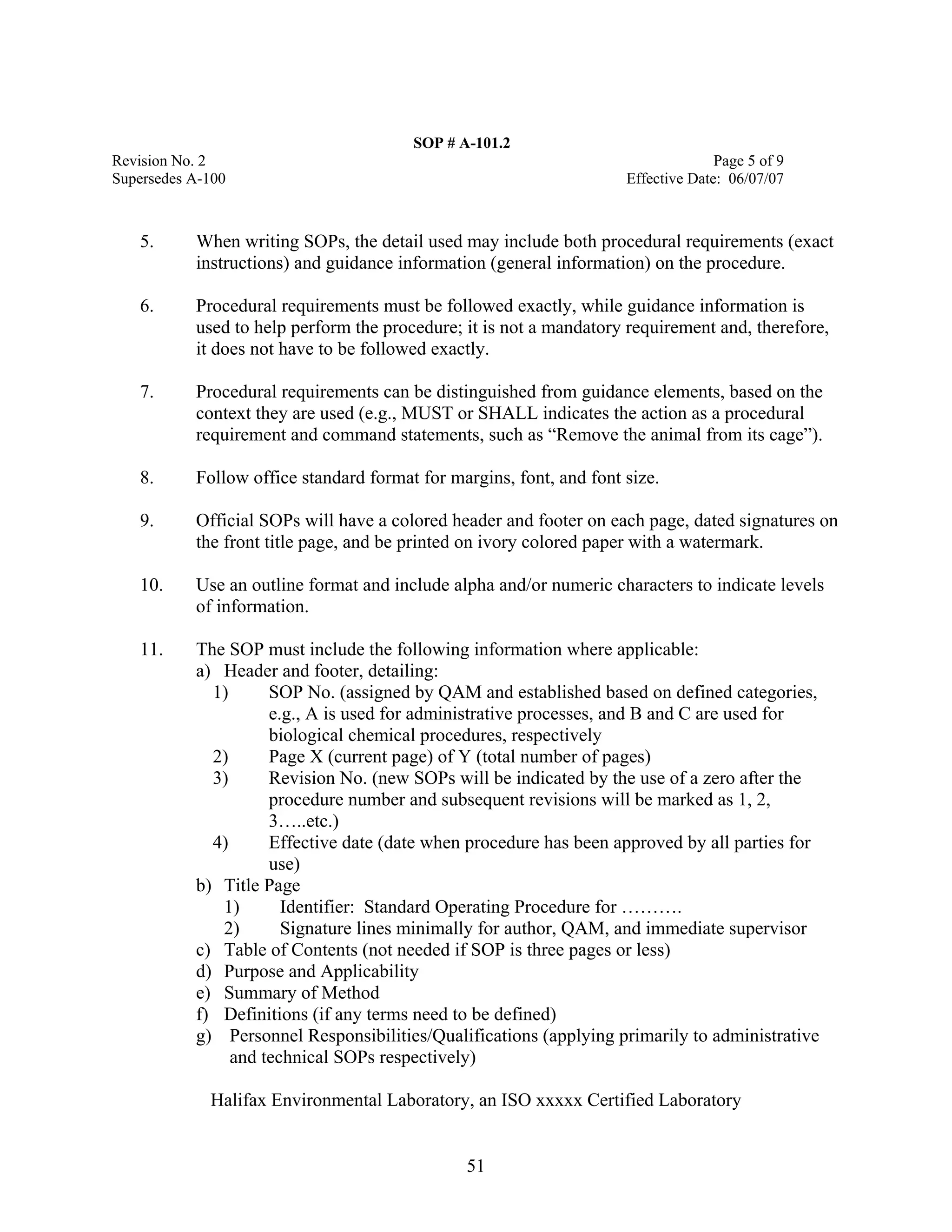 SOP # A-101.2 
Revision No. 2 Page 5 of 9 
Supersedes A-100 Effective Date: 06/07/07 
5. When writing SOPs, the detail used may include both procedural requirements (exact instructions) and guidance information (general information) on the procedure. 
6. Procedural requirements must be followed exactly, while guidance information is used to help perform the procedure; it is not a mandatory requirement and, therefore, it does not have to be followed exactly. 
7. Procedural requirements can be distinguished from guidance elements, based on the context they are used (e.g., MUST or SHALL indicates the action as a procedural requirement and command statements, such as “Remove the animal from its cage”). 
8. Follow office standard format for margins, font, and font size. 
9. Official SOPs will have a colored header and footer on each page, dated signatures on the front title page, and be printed on ivory colored paper with a watermark. 
10. Use an outline format and include alpha and/or numeric characters to indicate levels of information. 
11. The SOP must include the following information where applicable: 
a) Header and footer, detailing: 
1) SOP No. (assigned by QAM and established based on defined categories, e.g., A is used for administrative processes, and B and C are used for biological chemical procedures, respectively 
2) Page X (current page) of Y (total number of pages) 
3) Revision No. (new SOPs will be indicated by the use of a zero after the procedure number and subsequent revisions will be marked as 1, 2, 3…..etc.) 
4) Effective date (date when procedure has been approved by all parties for use) 
b) Title Page 
1) Identifier: Standard Operating Procedure for ………. 
2) Signature lines minimally for author, QAM, and immediate supervisor 
c) Table of Contents (not needed if SOP is three pages or less) 
d) Purpose and Applicability 
e) Summary of Method 
f) Definitions (if any terms need to be defined) 
g) Personnel Responsibilities/Qualifications (applying primarily to administrative and technical SOPs respectively) 
Halifax Environmental Laboratory, an ISO xxxxx Certified Laboratory 
51 
 