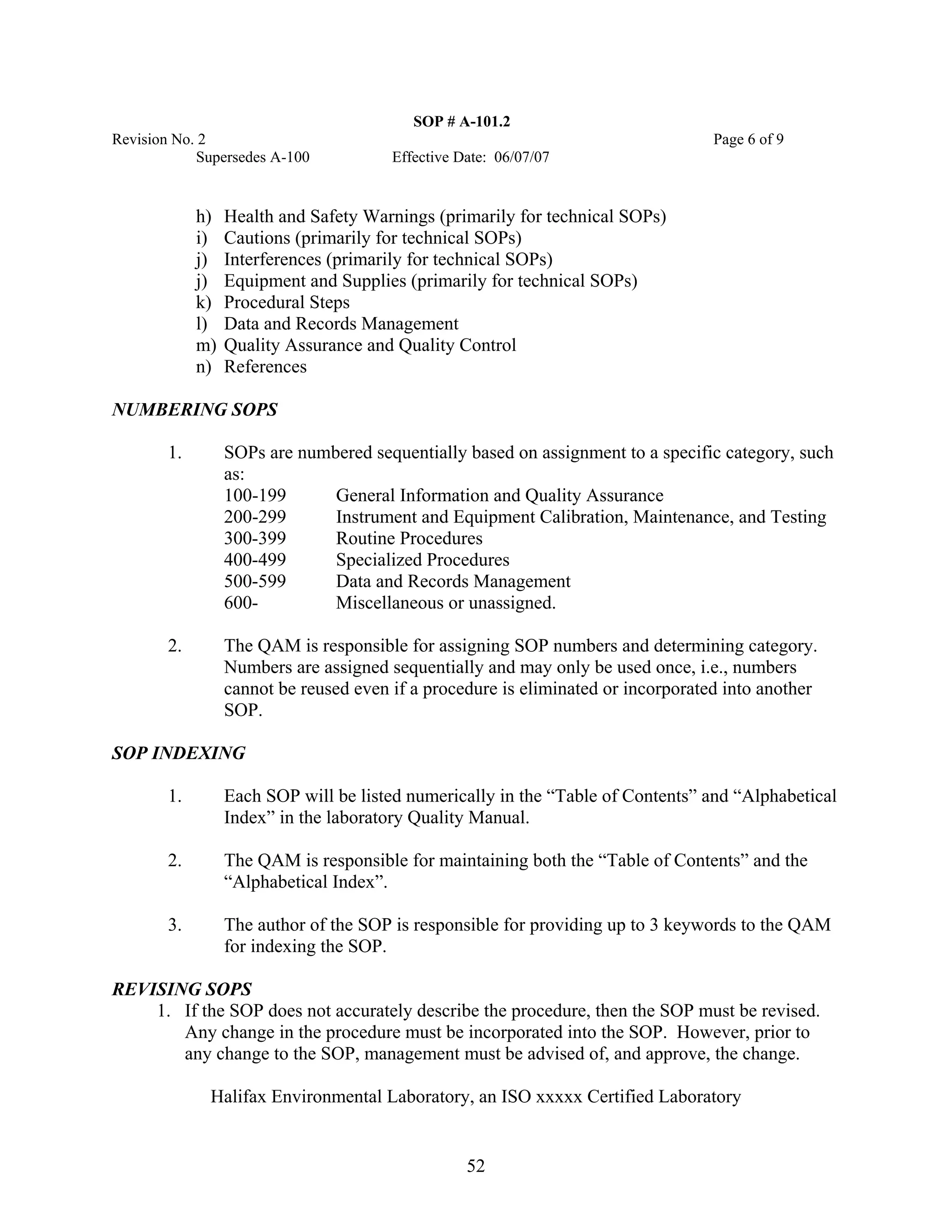 SOP # A-101.2 
Revision No. 2 Page 6 of 9 
Supersedes A-100 Effective Date: 06/07/07 
h) Health and Safety Warnings (primarily for technical SOPs) 
i) Cautions (primarily for technical SOPs) 
j) Interferences (primarily for technical SOPs) 
j) Equipment and Supplies (primarily for technical SOPs) 
k) Procedural Steps 
l) Data and Records Management 
m) Quality Assurance and Quality Control 
n) References 
NUMBERING SOPS 
1. SOPs are numbered sequentially based on assignment to a specific category, such as: 
100-199 General Information and Quality Assurance 
200-299 Instrument and Equipment Calibration, Maintenance, and Testing 
300-399 Routine Procedures 
400-499 Specialized Procedures 
500-599 Data and Records Management 
600- Miscellaneous or unassigned. 
2. The QAM is responsible for assigning SOP numbers and determining category. Numbers are assigned sequentially and may only be used once, i.e., numbers cannot be reused even if a procedure is eliminated or incorporated into another SOP. 
SOP INDEXING 
1. Each SOP will be listed numerically in the “Table of Contents” and “Alphabetical Index” in the laboratory Quality Manual. 
2. The QAM is responsible for maintaining both the “Table of Contents” and the “Alphabetical Index”. 
3. The author of the SOP is responsible for providing up to 3 keywords to the QAM for indexing the SOP. 
REVISING SOPS 
1. If the SOP does not accurately describe the procedure, then the SOP must be revised. Any change in the procedure must be incorporated into the SOP. However, prior to any change to the SOP, management must be advised of, and approve, the change. 
Halifax Environmental Laboratory, an ISO xxxxx Certified Laboratory 
52 
 