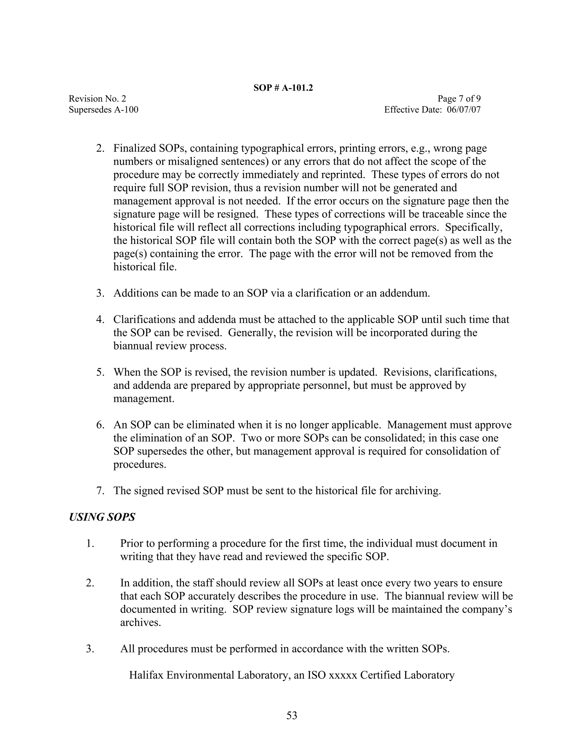 SOP # A-101.2 
Revision No. 2 Page 7 of 9 
Supersedes A-100 Effective Date: 06/07/07 
2. Finalized SOPs, containing typographical errors, printing errors, e.g., wrong page numbers or misaligned sentences) or any errors that do not affect the scope of the procedure may be correctly immediately and reprinted. These types of errors do not require full SOP revision, thus a revision number will not be generated and management approval is not needed. If the error occurs on the signature page then the signature page will be resigned. These types of corrections will be traceable since the historical file will reflect all corrections including typographical errors. Specifically, the historical SOP file will contain both the SOP with the correct page(s) as well as the page(s) containing the error. The page with the error will not be removed from the historical file. 
3. Additions can be made to an SOP via a clarification or an addendum. 
4. Clarifications and addenda must be attached to the applicable SOP until such time that the SOP can be revised. Generally, the revision will be incorporated during the biannual review process. 
5. When the SOP is revised, the revision number is updated. Revisions, clarifications, and addenda are prepared by appropriate personnel, but must be approved by management. 
6. An SOP can be eliminated when it is no longer applicable. Management must approve the elimination of an SOP. Two or more SOPs can be consolidated; in this case one SOP supersedes the other, but management approval is required for consolidation of procedures. 
7. The signed revised SOP must be sent to the historical file for archiving. 
USING SOPS 
1. Prior to performing a procedure for the first time, the individual must document in writing that they have read and reviewed the specific SOP. 
2. In addition, the staff should review all SOPs at least once every two years to ensure that each SOP accurately describes the procedure in use. The biannual review will be documented in writing. SOP review signature logs will be maintained the company’s archives. 
3. All procedures must be performed in accordance with the written SOPs. 
Halifax Environmental Laboratory, an ISO xxxxx Certified Laboratory 
53 
 
