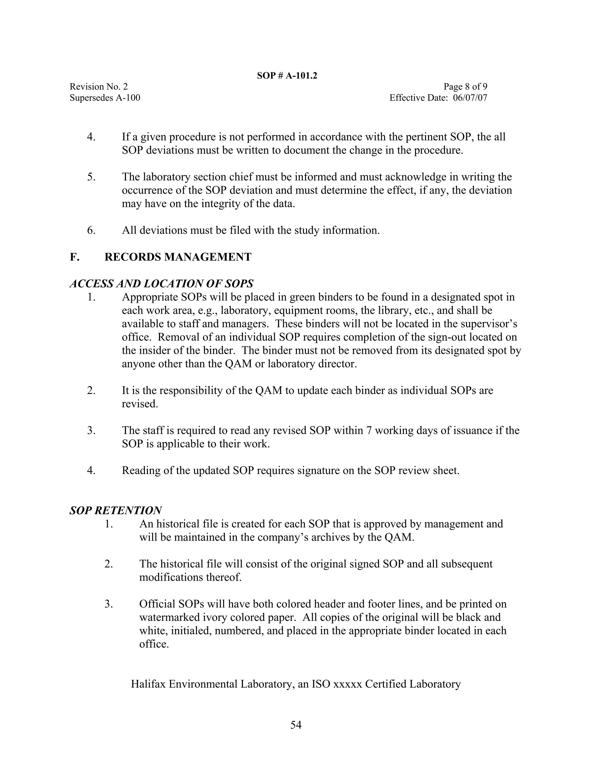 SOP # A-101.2 
Revision No. 2 Page 8 of 9 
Supersedes A-100 Effective Date: 06/07/07 
4. If a given procedure is not performed in accordance with the pertinent SOP, the all SOP deviations must be written to document the change in the procedure. 
5. The laboratory section chief must be informed and must acknowledge in writing the occurrence of the SOP deviation and must determine the effect, if any, the deviation may have on the integrity of the data. 
6. All deviations must be filed with the study information. 
F. RECORDS MANAGEMENT 
ACCESS AND LOCATION OF SOPS 
1. Appropriate SOPs will be placed in green binders to be found in a designated spot in each work area, e.g., laboratory, equipment rooms, the library, etc., and shall be available to staff and managers. These binders will not be located in the supervisor’s office. Removal of an individual SOP requires completion of the sign-out located on the insider of the binder. The binder must not be removed from its designated spot by anyone other than the QAM or laboratory director. 
2. It is the responsibility of the QAM to update each binder as individual SOPs are revised. 
3. The staff is required to read any revised SOP within 7 working days of issuance if the SOP is applicable to their work. 
4. Reading of the updated SOP requires signature on the SOP review sheet. 
SOP RETENTION 
1. An historical file is created for each SOP that is approved by management and will be maintained in the company’s archives by the QAM. 
2. The historical file will consist of the original signed SOP and all subsequent modifications thereof. 
3. Official SOPs will have both colored header and footer lines, and be printed on watermarked ivory colored paper. All copies of the original will be black and white, initialed, numbered, and placed in the appropriate binder located in each office. 
Halifax Environmental Laboratory, an ISO xxxxx Certified Laboratory 
54 
 