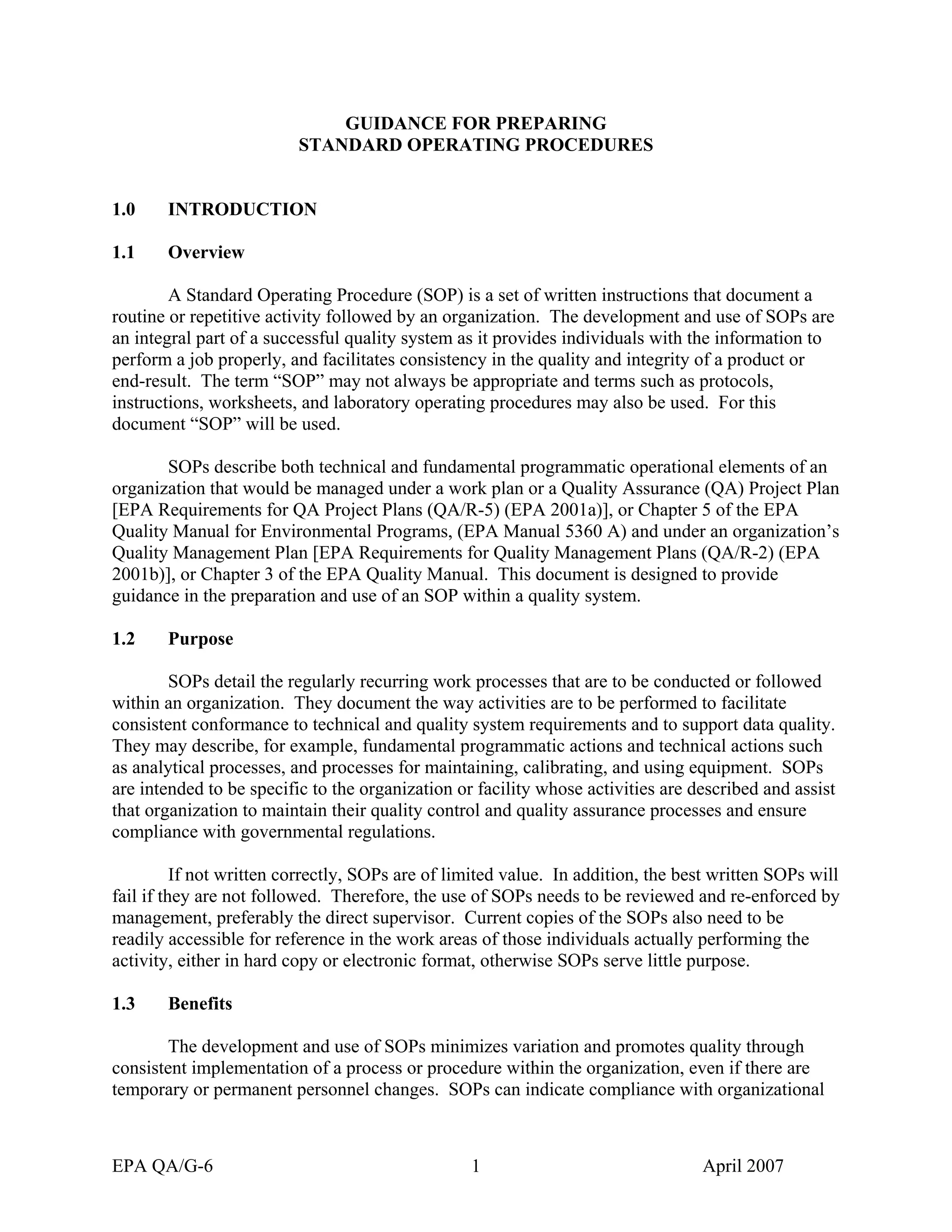 GUIDANCE FOR PREPARING 
STANDARD OPERATING PROCEDURES 
1.0 INTRODUCTION 
1.1 Overview 
A Standard Operating Procedure (SOP) is a set of written instructions that document a routine or repetitive activity followed by an organization. The development and use of SOPs are an integral part of a successful quality system as it provides individuals with the information to perform a job properly, and facilitates consistency in the quality and integrity of a product or end-result. The term “SOP” may not always be appropriate and terms such as protocols, instructions, worksheets, and laboratory operating procedures may also be used. For this document “SOP” will be used. 
SOPs describe both technical and fundamental programmatic operational elements of an organization that would be managed under a work plan or a Quality Assurance (QA) Project Plan [EPA Requirements for QA Project Plans (QA/R-5) (EPA 2001a)], or Chapter 5 of the EPA Quality Manual for Environmental Programs, (EPA Manual 5360 A) and under an organization’s Quality Management Plan [EPA Requirements for Quality Management Plans (QA/R-2) (EPA 2001b)], or Chapter 3 of the EPA Quality Manual. This document is designed to provide guidance in the preparation and use of an SOP within a quality system. 
1.2 Purpose 
SOPs detail the regularly recurring work processes that are to be conducted or followed within an organization. They document the way activities are to be performed to facilitate consistent conformance to technical and quality system requirements and to support data quality. They may describe, for example, fundamental programmatic actions and technical actions such as analytical processes, and processes for maintaining, calibrating, and using equipment. SOPs are intended to be specific to the organization or facility whose activities are described and assist that organization to maintain their quality control and quality assurance processes and ensure compliance with governmental regulations. 
If not written correctly, SOPs are of limited value. In addition, the best written SOPs will fail if they are not followed. Therefore, the use of SOPs needs to be reviewed and re-enforced by management, preferably the direct supervisor. Current copies of the SOPs also need to be readily accessible for reference in the work areas of those individuals actually performing the activity, either in hard copy or electronic format, otherwise SOPs serve little purpose. 
1.3 Benefits 
The development and use of SOPs minimizes variation and promotes quality through consistent implementation of a process or procedure within the organization, even if there are temporary or permanent personnel changes. SOPs can indicate compliance with organizational 
EPA QA/G-6 1 April 2007 
 