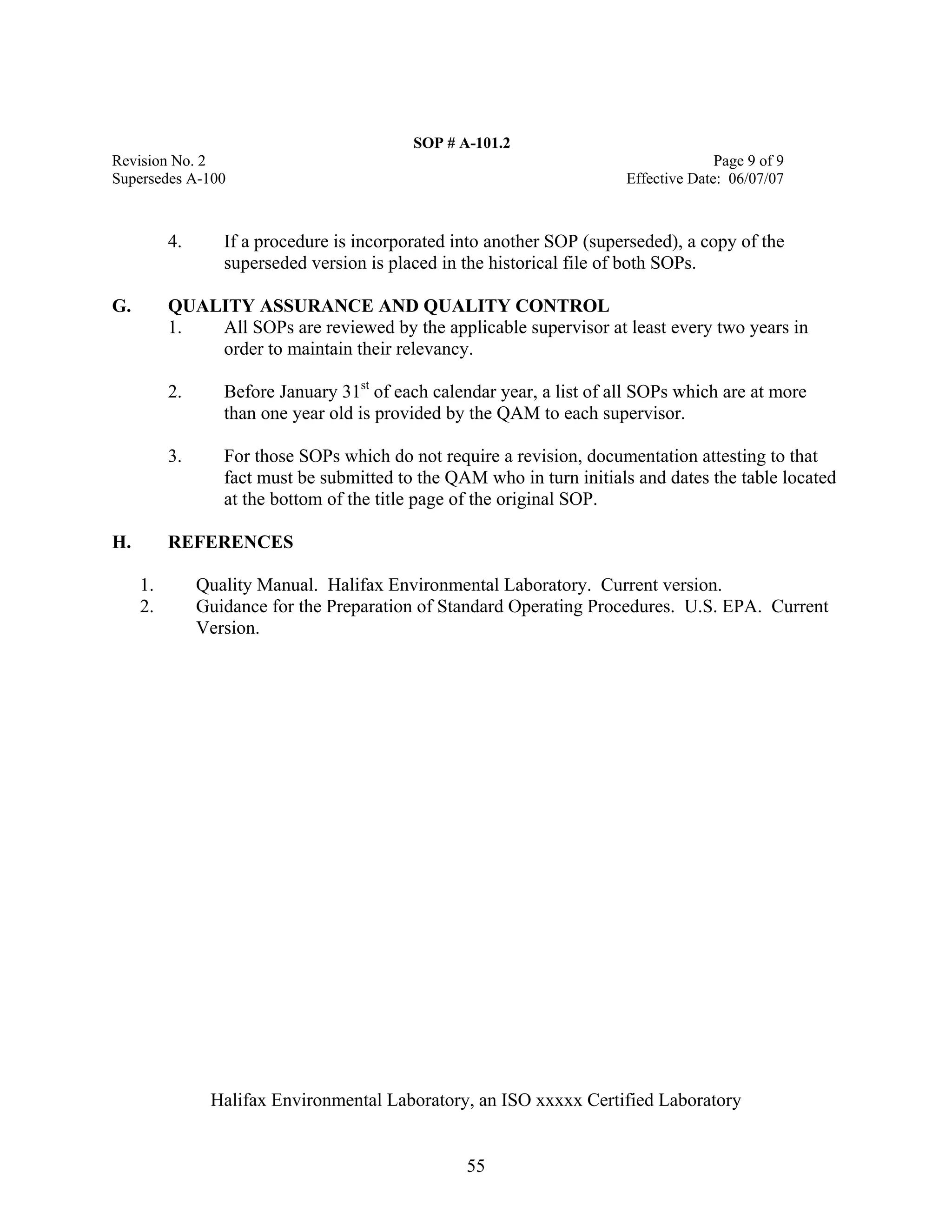 SOP # A-101.2 
Revision No. 2 Page 9 of 9 
Supersedes A-100 Effective Date: 06/07/07 
4. If a procedure is incorporated into another SOP (superseded), a copy of the superseded version is placed in the historical file of both SOPs. 
G. QUALITY ASSURANCE AND QUALITY CONTROL 
1. All SOPs are reviewed by the applicable supervisor at least every two years in order to maintain their relevancy. 
2. Before January 31st of each calendar year, a list of all SOPs which are at more than one year old is provided by the QAM to each supervisor. 
3. For those SOPs which do not require a revision, documentation attesting to that fact must be submitted to the QAM who in turn initials and dates the table located at the bottom of the title page of the original SOP. 
H. REFERENCES 
1. Quality Manual. Halifax Environmental Laboratory. Current version. 
2. Guidance for the Preparation of Standard Operating Procedures. U.S. EPA. Current Version. 
Halifax Environmental Laboratory, an ISO xxxxx Certified Laboratory 
55 
