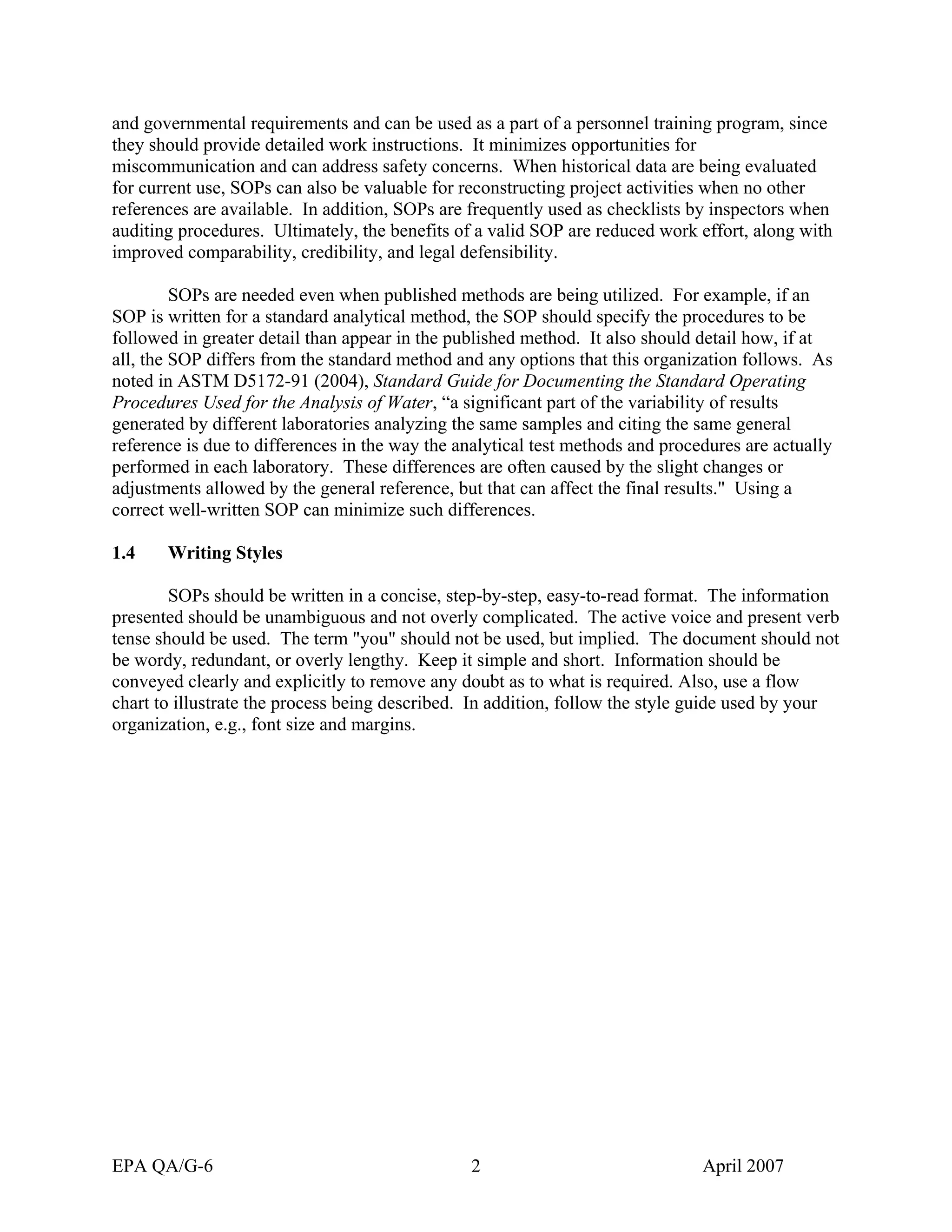 and governmental requirements and can be used as a part of a personnel training program, since they should provide detailed work instructions. It minimizes opportunities for miscommunication and can address safety concerns. When historical data are being evaluated for current use, SOPs can also be valuable for reconstructing project activities when no other references are available. In addition, SOPs are frequently used as checklists by inspectors when auditing procedures. Ultimately, the benefits of a valid SOP are reduced work effort, along with improved comparability, credibility, and legal defensibility. 
SOPs are needed even when published methods are being utilized. For example, if an SOP is written for a standard analytical method, the SOP should specify the procedures to be followed in greater detail than appear in the published method. It also should detail how, if at all, the SOP differs from the standard method and any options that this organization follows. As noted in ASTM D5172-91 (2004), Standard Guide for Documenting the Standard Operating Procedures Used for the Analysis of Water, “a significant part of the variability of results generated by different laboratories analyzing the same samples and citing the same general reference is due to differences in the way the analytical test methods and procedures are actually performed in each laboratory. These differences are often caused by the slight changes or adjustments allowed by the general reference, but that can affect the final results." Using a correct well-written SOP can minimize such differences. 
1.4 Writing Styles 
SOPs should be written in a concise, step-by-step, easy-to-read format. The information presented should be unambiguous and not overly complicated. The active voice and present verb tense should be used. The term "you" should not be used, but implied. The document should not be wordy, redundant, or overly lengthy. Keep it simple and short. Information should be conveyed clearly and explicitly to remove any doubt as to what is required. Also, use a flow chart to illustrate the process being described. In addition, follow the style guide used by your organization, e.g., font size and margins. 
EPA QA/G-6 2 April 2007 
 