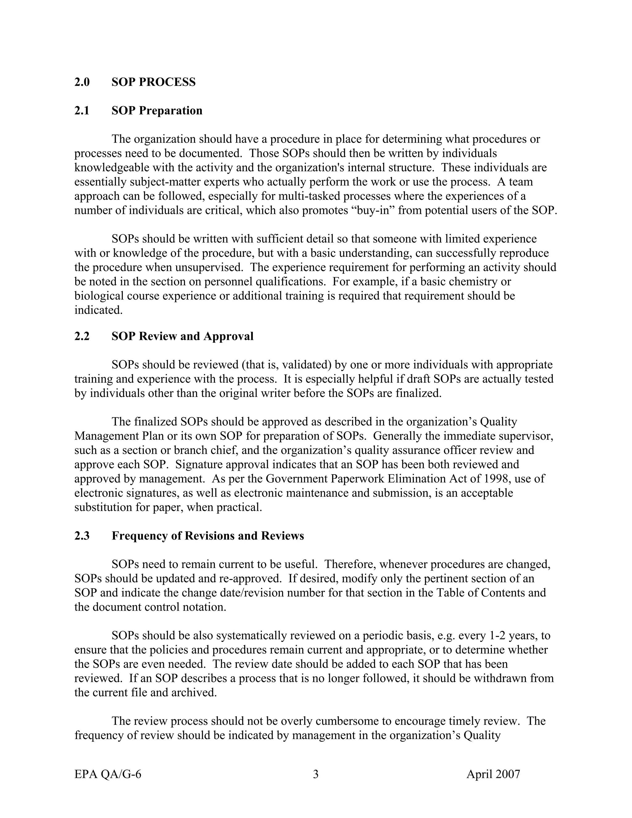 2.0 SOP PROCESS 
2.1 SOP Preparation 
The organization should have a procedure in place for determining what procedures or processes need to be documented. Those SOPs should then be written by individuals knowledgeable with the activity and the organization's internal structure. These individuals are essentially subject-matter experts who actually perform the work or use the process. A team approach can be followed, especially for multi-tasked processes where the experiences of a number of individuals are critical, which also promotes “buy-in” from potential users of the SOP. 
SOPs should be written with sufficient detail so that someone with limited experience with or knowledge of the procedure, but with a basic understanding, can successfully reproduce the procedure when unsupervised. The experience requirement for performing an activity should be noted in the section on personnel qualifications. For example, if a basic chemistry or biological course experience or additional training is required that requirement should be indicated. 
2.2 SOP Review and Approval 
SOPs should be reviewed (that is, validated) by one or more individuals with appropriate training and experience with the process. It is especially helpful if draft SOPs are actually tested by individuals other than the original writer before the SOPs are finalized. 
The finalized SOPs should be approved as described in the organization’s Quality Management Plan or its own SOP for preparation of SOPs. Generally the immediate supervisor, such as a section or branch chief, and the organization’s quality assurance officer review and approve each SOP. Signature approval indicates that an SOP has been both reviewed and approved by management. As per the Government Paperwork Elimination Act of 1998, use of electronic signatures, as well as electronic maintenance and submission, is an acceptable substitution for paper, when practical. 
2.3 Frequency of Revisions and Reviews 
SOPs need to remain current to be useful. Therefore, whenever procedures are changed, SOPs should be updated and re-approved. If desired, modify only the pertinent section of an SOP and indicate the change date/revision number for that section in the Table of Contents and the document control notation. 
SOPs should be also systematically reviewed on a periodic basis, e.g. every 1-2 years, to ensure that the policies and procedures remain current and appropriate, or to determine whether the SOPs are even needed. The review date should be added to each SOP that has been reviewed. If an SOP describes a process that is no longer followed, it should be withdrawn from the current file and archived. 
The review process should not be overly cumbersome to encourage timely review. The frequency of review should be indicated by management in the organization’s Quality 
EPA QA/G-6 3 April 2007 
 