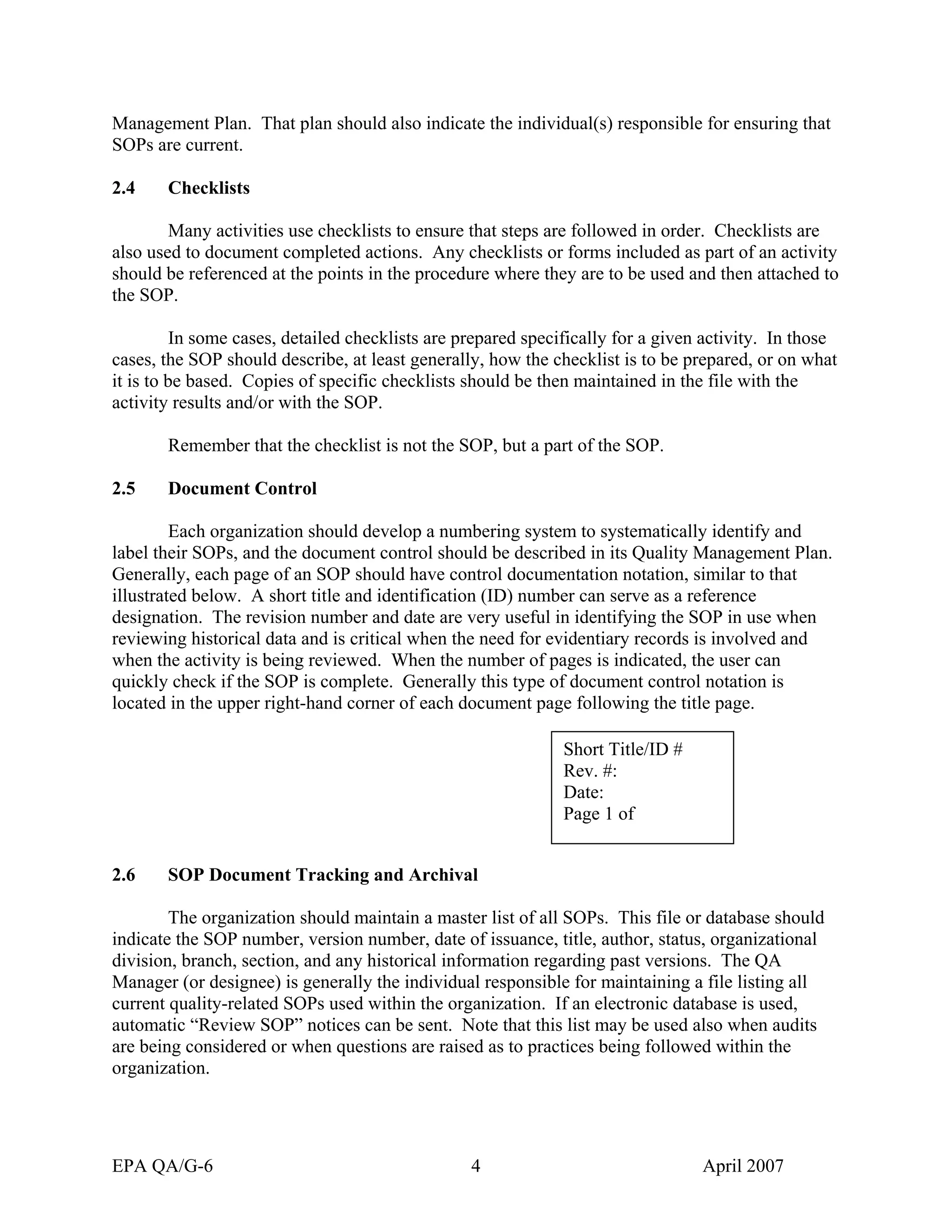 Management Plan. That plan should also indicate the individual(s) responsible for ensuring that SOPs are current. 
2.4 Checklists 
Many activities use checklists to ensure that steps are followed in order. Checklists are also used to document completed actions. Any checklists or forms included as part of an activity should be referenced at the points in the procedure where they are to be used and then attached to the SOP. 
In some cases, detailed checklists are prepared specifically for a given activity. In those cases, the SOP should describe, at least generally, how the checklist is to be prepared, or on what it is to be based. Copies of specific checklists should be then maintained in the file with the activity results and/or with the SOP. 
Remember that the checklist is not the SOP, but a part of the SOP. 
2.5 Document Control 
Each organization should develop a numbering system to systematically identify and label their SOPs, and the document control should be described in its Quality Management Plan. Generally, each page of an SOP should have control documentation notation, similar to that illustrated below. A short title and identification (ID) number can serve as a reference designation. The revision number and date are very useful in identifying the SOP in use when reviewing historical data and is critical when the need for evidentiary records is involved and when the activity is being reviewed. When the number of pages is indicated, the user can quickly check if the SOP is complete. Generally this type of document control notation is located in the upper right-hand corner of each document page following the title page. 
Short Title/ID # 
Rev. #: 
Date: 
Page 1 of 
2.6 SOP Document Tracking and Archival 
The organization should maintain a master list of all SOPs. This file or database should indicate the SOP number, version number, date of issuance, title, author, status, organizational division, branch, section, and any historical information regarding past versions. The QA Manager (or designee) is generally the individual responsible for maintaining a file listing all current quality-related SOPs used within the organization. If an electronic database is used, automatic “Review SOP” notices can be sent. Note that this list may be used also when audits are being considered or when questions are raised as to practices being followed within the organization. 
EPA QA/G-6 4 April 2007 
 