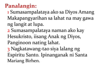 1 Sumasampalataya ako sa Diyos Amang
Makapangyarihan sa lahat na may gawa
ng langit at lupa.
2 Sumasampalataya naman ako kay
Hesukristo, iisang Anak ng Diyos,
Panginoon nating lahat.
3 Nagkatawang-tao siya lalang ng
Espiritu Santo. Ipinanganak ni Santa
Mariang Birhen.
 