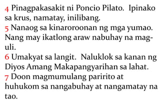 4 Pinagpakasakit ni Poncio Pilato. Ipinako
sa krus, namatay, inilibang.
5 Nanaog sa kinaroroonan ng mga yumao.
Nang may ikatlong araw nabuhay na mag-
uli.
6 Umakyat sa langit. Naluklok sa kanan ng
Diyos Amang Makapangyarihan sa lahat.
7 Doon magmumulang paririto at
huhukom sa nangabuhay at nangamatay na
tao.
 