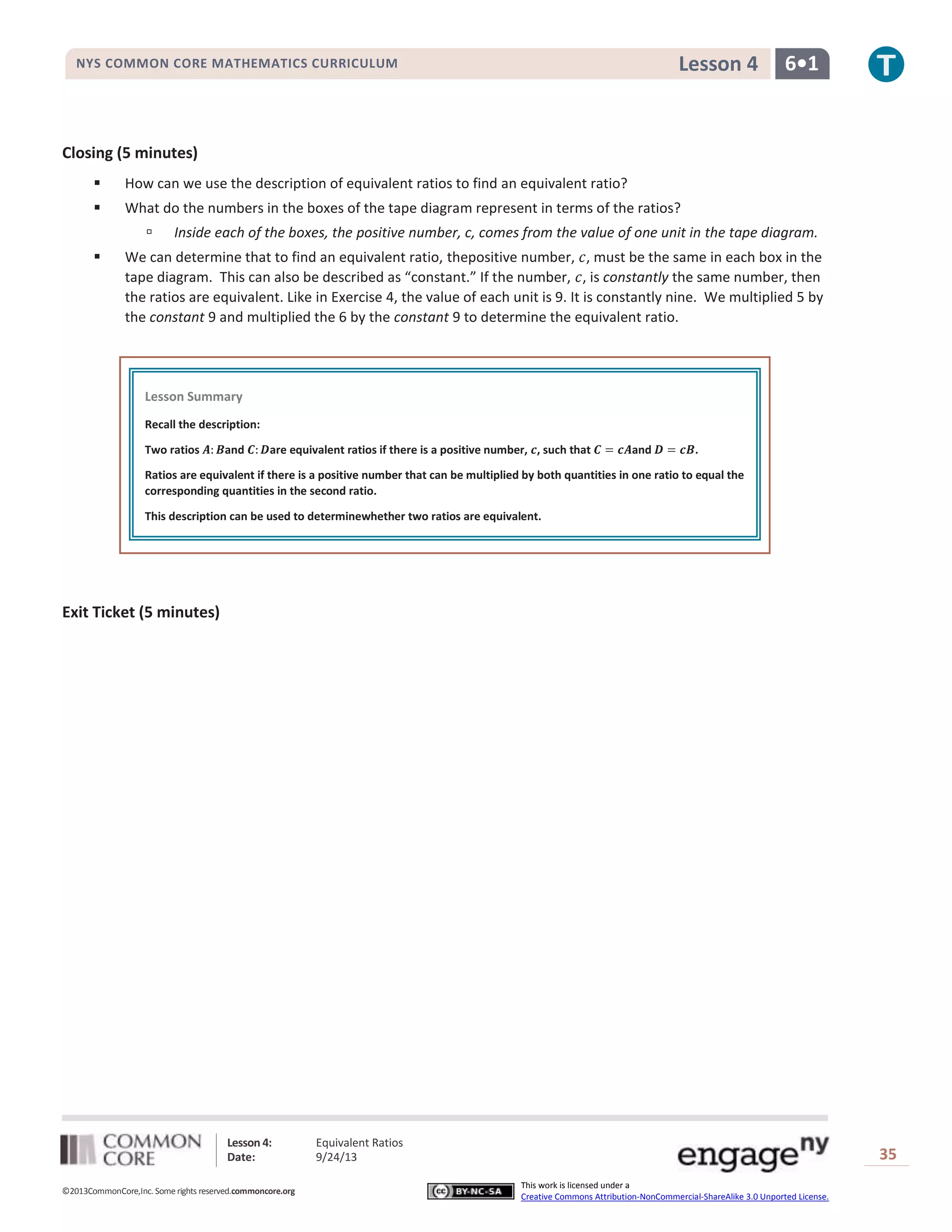 Lesson 4: Equivalent Ratios
Date: 9/24/13 35
©2013CommonCore,Inc. Some rights reserved.commoncore.org
This work is licensed under a
Creative Commons Attribution-NonCommercial-ShareAlike 3.0 Unported License.
NYS COMMON CORE MATHEMATICS CURRICULUM 6•1Lesson 4
Closing (5 minutes)
 How can we use the description of equivalent ratios to find an equivalent ratio?
 What do the numbers in the boxes of the tape diagram represent in terms of the ratios?
 Inside each of the boxes, the positive number, c, comes from the value of one unit in the tape diagram.
 We can determine that to find an equivalent ratio, thepositive number, , must be the same in each box in the
tape diagram. This can also be described as “constant.” If the number, , is constantly the same number, then
the ratios are equivalent. Like in Exercise 4, the value of each unit is 9. It is constantly nine. We multiplied 5 by
the constant 9 and multiplied the 6 by the constant 9 to determine the equivalent ratio.
Exit Ticket (5 minutes)
Lesson Summary
Recall the description:
Two ratios and are equivalent ratios if there is a positive number, , such that and .
Ratios are equivalent if there is a positive number that can be multiplied by both quantities in one ratio to equal the
corresponding quantities in the second ratio.
This description can be used to determinewhether two ratios are equivalent.
 