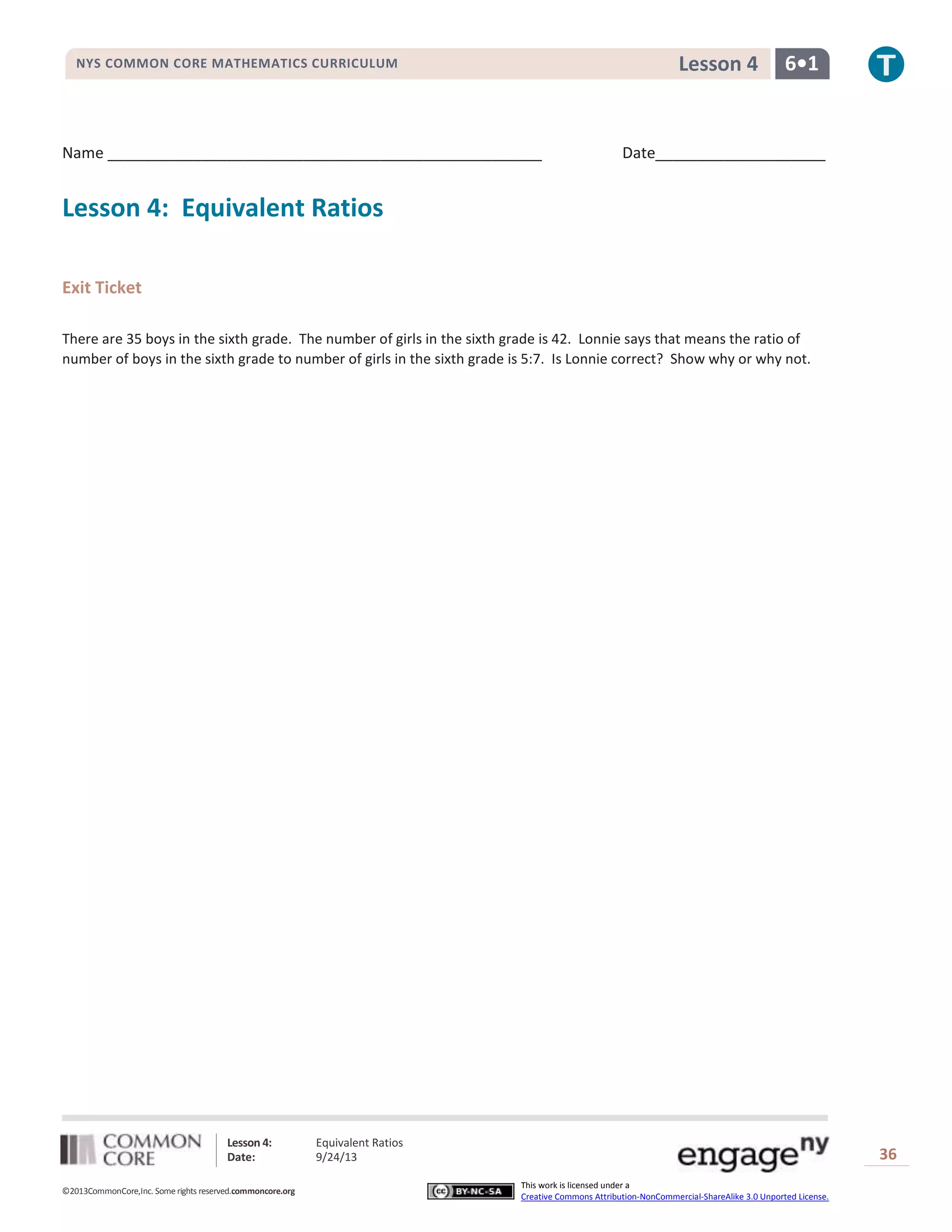 Lesson 4: Equivalent Ratios
Date: 9/24/13 36
©2013CommonCore,Inc. Some rights reserved.commoncore.org
This work is licensed under a
Creative Commons Attribution-NonCommercial-ShareAlike 3.0 Unported License.
NYS COMMON CORE MATHEMATICS CURRICULUM 6•1Lesson 4
Name ___________________________________________________ Date____________________
Lesson 4: Equivalent Ratios
Exit Ticket
There are 35 boys in the sixth grade. The number of girls in the sixth grade is 42. Lonnie says that means the ratio of
number of boys in the sixth grade to number of girls in the sixth grade is 5:7. Is Lonnie correct? Show why or why not.
 
