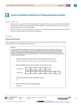 Lesson 5: Solving Problems by Finding Equivalent Ratios
Date: 9/24/13 39
©2013CommonCore,Inc. Some rights reserved.commoncore.org
This work is licensed under a
Creative Commons Attribution-NonCommercial-ShareAlike 3.0 Unported License.
NYS COMMON CORE MATHEMATICS CURRICULUM 6•1Lesson 5
Lesson 5:Solving Problems by Finding Equivalent Ratios
Student Outcomes
 Students use tape diagrams to find an equivalent ratio when given the part-to-part ratio and the total of those
two quantities. Students use tape diagrams to find an equivalent ratio when given the part-to-part ratio and
the difference between those two quantities.
 Students make the connection between the constant, , in the definition of equivalent ratios and the value of
the unit in the tape diagram used to solve ratio problems.
Classwork
Example 1 (10 minutes)
Provide students time to think about each question, and then elicit a class discussion for each question. Provide
students opportunities to participate and ask questions.
Example 1
A County Superintendent of Highways is interested in the numbers of different types of vehicles that regularly travel
within his county. In the month of August, a total of 192 registrations were purchased for passenger cars and pickup
trucks at the local Department of Motor Vehicles (DMV). The DMV reported that in the month of August, for every 5
passenger cars registered, there were 7 pickup trucks registered. How many of each type of vehicle were registered in the
county in the month of August?
a. Using the information in the problem, write four ratios and describe the meaning of each.
(Answer: part-to-part, part-to-part, part-to-whole, part-to-whole)
b. Make a tape-diagram that represents the quantities in the ratios that you wrote.
c. How many equal-sized parts does the tape diagram consist of?
12
d. What total quantity does the tape diagram represent?
192 vehicles
Passenger Cars
Pickup Trucks
 