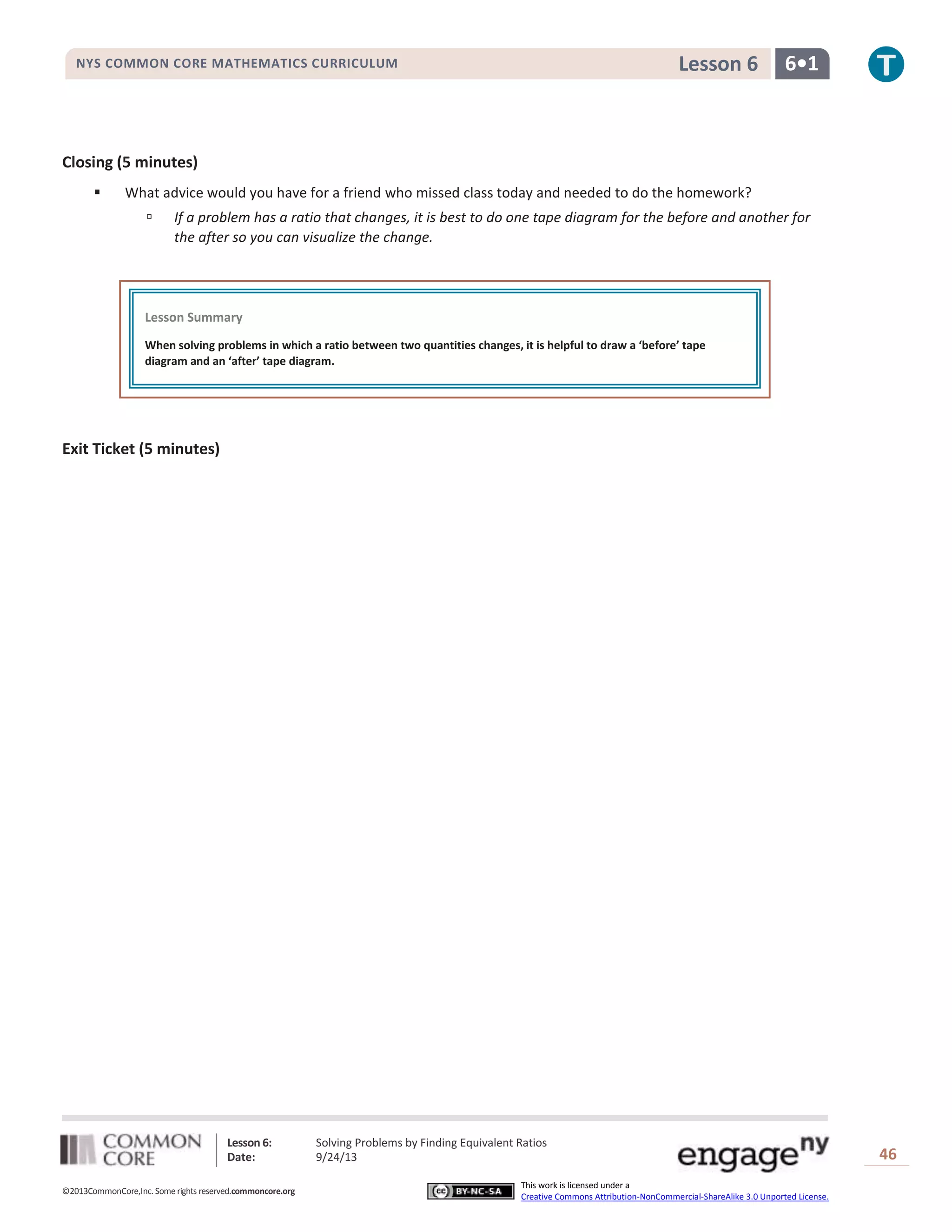 Lesson 6: Solving Problems by Finding Equivalent Ratios
Date: 9/24/13 46
©2013CommonCore,Inc. Some rights reserved.commoncore.org
This work is licensed under a
Creative Commons Attribution-NonCommercial-ShareAlike 3.0 Unported License.
NYS COMMON CORE MATHEMATICS CURRICULUM 6•1Lesson 6
Closing (5 minutes)
 What advice would you have for a friend who missed class today and needed to do the homework?
 If a problem has a ratio that changes, it is best to do one tape diagram for the before and another for
the after so you can visualize the change.
Exit Ticket (5 minutes)
Lesson Summary
When solving problems in which a ratio between two quantities changes, it is helpful to draw a ‘before’ tape
diagram and an ‘after’ tape diagram.
 