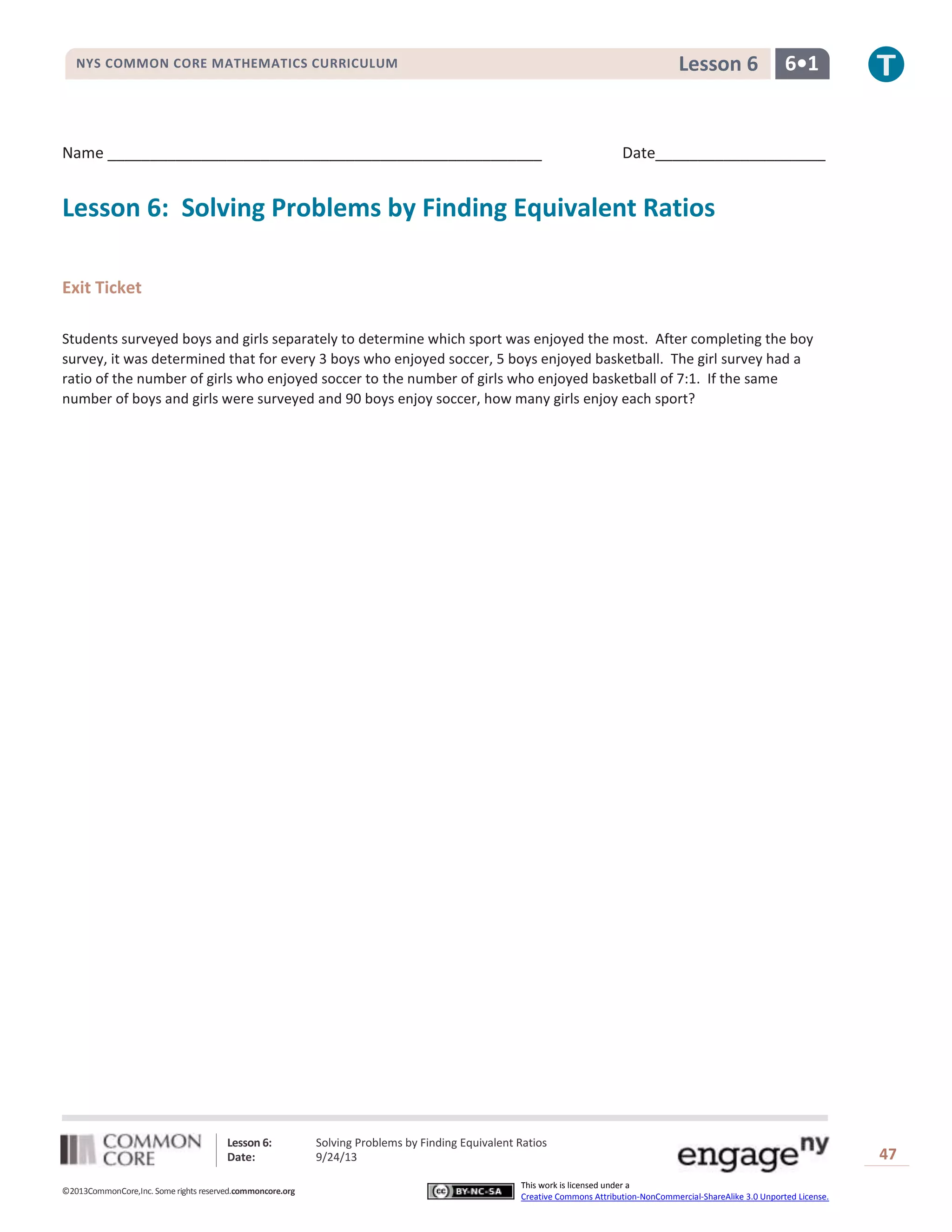 Lesson 6: Solving Problems by Finding Equivalent Ratios
Date: 9/24/13 47
©2013CommonCore,Inc. Some rights reserved.commoncore.org
This work is licensed under a
Creative Commons Attribution-NonCommercial-ShareAlike 3.0 Unported License.
NYS COMMON CORE MATHEMATICS CURRICULUM 6•1Lesson 6
Name ___________________________________________________ Date____________________
Lesson 6: Solving Problems by Finding Equivalent Ratios
Exit Ticket
Students surveyed boys and girls separately to determine which sport was enjoyed the most. After completing the boy
survey, it was determined that for every 3 boys who enjoyed soccer, 5 boys enjoyed basketball. The girl survey had a
ratio of the number of girls who enjoyed soccer to the number of girls who enjoyed basketball of 7:1. If the same
number of boys and girls were surveyed and 90 boys enjoy soccer, how many girls enjoy each sport?
 