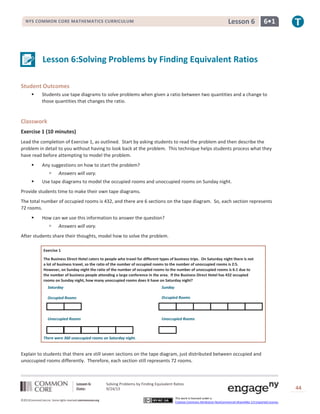 Lesson 6: Solving Problems by Finding Equivalent Ratios
Date: 9/24/13 44
©2013CommonCore,Inc. Some rights reserved.commoncore.org
This work is licensed under a
Creative Commons Attribution-NonCommercial-ShareAlike 3.0 Unported License.
NYS COMMON CORE MATHEMATICS CURRICULUM 6•1Lesson 6
Lesson 6:Solving Problems by Finding Equivalent Ratios
Student Outcomes
 Students use tape diagrams to solve problems when given a ratio between two quantities and a change to
those quantities that changes the ratio.
Classwork
Exercise 1 (10 minutes)
Lead the completion of Exercise 1, as outlined. Start by asking students to read the problem and then describe the
problem in detail to you without having to look back at the problem. This technique helps students process what they
have read before attempting to model the problem.
 Any suggestions on how to start the problem?
 Answers will vary.
 Use tape diagrams to model the occupied rooms and unoccupied rooms on Sunday night.
Provide students time to make their own tape diagrams.
The total number of occupied rooms is 432, and there are 6 sections on the tape diagram. So, each section represents
72 rooms.
 How can we use this information to answer the question?
 Answers will vary.
After students share their thoughts, model how to solve the problem.
Exercise 1
The Business Direct Hotel caters to people who travel for different types of business trips. On Saturday night there is not
a lot of business travel, so the ratio of the number of occupied rooms to the number of unoccupied rooms is 2:5.
However, on Sunday night the ratio of the number of occupied rooms to the number of unoccupied rooms is 6:1 due to
the number of business people attending a large conference in the area. If the Business Direct Hotel has 432 occupied
rooms on Sunday night, how many unoccupied rooms does it have on Saturday night?
There were 360 unoccupied rooms on Saturday night.
Explain to students that there are still seven sections on the tape diagram, just distributed between occupied and
unoccupied rooms differently. Therefore, each section still represents 72 rooms.
Occupied Rooms
Unoccupied Rooms Unoccupied Rooms
Occupied Rooms
SundaySaturday
 