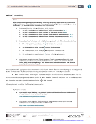Lesson 7: Associated Ratios and the Value of a Ratio
Date: 9/24/13 51
©2013CommonCore,Inc. Some rights reserved.commoncore.org
This work is licensed under a
Creative Commons Attribution-NonCommercial-ShareAlike 3.0 Unported License.
NYS COMMON CORE MATHEMATICS CURRICULUM 6•1Lesson 7
Exercise 2 (20 minutes)
Exercise 2
A food company that produces peanut butter decides to try out a new version of its peanut butter that is extra crunchy,
using twice the number of peanut chunks as normal. The company hosts a sampling of its new product at grocery stores
and finds that 5 out of every 9 customers prefer the new extra crunchy version.
a. Let’s make a list of ratios that might be relevant for this situation.
i. The ratio of number preferring new extra crunchy to total number surveyed is to .
ii. The ratio of number preferring regular crunchy to the total number surveyed is to .
iii. The ratio of number preferring regular crunchy to number preferring new extra crunchy is to .
iv. The ratio of number preferring new extra crunchy to number preferring regular crunchy is to .
b. Let’s use the value of each ratio to make multiplicative comparisons for each of the ratios we described here.
i. The number preferring new extra crunchy is of the total number surveyed.
ii. The number preferring regular crunchy is of the total number surveyed.
iii. The number preferring regular crunchy is of those preferring new extra crunchy.
iv. The number preferring new extra crunchy is of those preferring regular crunchy.
c. If the company normally sells a total of 90,000 containers of regular crunchy peanut butter, how many
containers of new extra crunchy peanut butter should it produce, and how many containers of regular
crunchy peanut butter should it produce? What would be helpful in solving this problem? Does one of our
comparison statements above help us?
Discuss whether it is appropriate to assume that the company will still sell the same amount of regular crunchy peanut
butter or whether the 90,000 containers will simply be split between the two kinds of peanut butter.
 What would be helpful in solving this problem? Does one of our comparison statements above help us?
Guide students to the recognition that if we assume 90,000 is the total number of containers sold for both types, then
the number of new extra crunchy containers should be of that number.
Allow students to try solving the following three scenarios:
Try these next scenarios:
d. If the company decides to produce 2,000 containers of regular crunchy peanut butter, how many containers
of new extra crunchy peanut butter would itproduce?
2,500 new extra crunchy peanut butter containers
e. If the company decides to produce 10,000 containers of new extra crunchy peanut butter, how many
containers of regular crunchy peanut butter would itproduce?
8,000 regular crunchy peanut butter containers
 