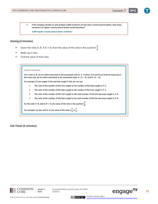 Lesson 7: Associated Ratios and the Value of a Ratio
Date: 9/24/13 52
©2013CommonCore,Inc. Some rights reserved.commoncore.org
This work is licensed under a
Creative Commons Attribution-NonCommercial-ShareAlike 3.0 Unported License.
NYS COMMON CORE MATHEMATICS CURRICULUM 6•1Lesson 7
f. If the company decides to only produce 3,000 containers of new extra crunchy peanut butter, how many
containers of regular crunchy peanut butter would itproduce?
2,400 regular crunchy peanut butter containers
Closing (2 minutes)
 Given the ratio , if , then the value of the ratio is the quotient .
 Make up a ratio.
 Find the value of that ratio.
Exit Ticket (5 minutes)
Lesson Summary
For a ratio , we are often interested in the associated ratio . Further, if and can both be measured in
the same unit, we are often interested in the associated ratios and .
For example, if Tom caught fish and Kyle caught fish, we can say:
 The ratio of the number of fish Tom caught to the number of fish Kyle caught is .
 The ratio of the number of fish Kyle caught to the number of fish Tom caught is .
 The ratio of the number of fish Tom caught to the total number of fish the two boys caught is .
 The ratio of the number of fish Kyle caught to the total number of fish the two boys caught is .
For the ratio , where , the value of the ratio is the quotient .
For example: For the ratio , the value of the ratio is or .
 