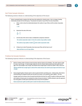 Lesson 7: Associated Ratios and the Value of a Ratio
Date: 9/24/13 54
©2013CommonCore,Inc. Some rights reserved.commoncore.org
This work is licensed under a
Creative Commons Attribution-NonCommercial-ShareAlike 3.0 Unported License.
NYS COMMON CORE MATHEMATICS CURRICULUM 6•1Lesson 7
Exit Ticket Sample Solutions
The following solutions indicate an understanding of the objectives of this lesson:
Alyssa’s extended family is staying at the lake house this weekend for a family reunion. She is in charge of making
homemade pancakes for the entire group. The pancake mix requires 2 cups of flour for every 10 pancakes.
a. Write a ratio to show the relationship between the number of cups of flour and the number of pancakes
made.
b. Determine the value of the ratio.
c. Use the value of the ratio to make a multiplicative comparison statement.
The number of pancakes made is 5 times the number of cups of flour needed.
The number of cups of flour needed is of the number of pancakes made.
d. If Alyssa has to make 70 pancakes, how many cups of flour will she have to use?
Alyssa will have to use 14 cups of flour.
Problem Set Sample Solutions
The following responses indicate an understanding of the objectives of this lesson:
1. Maritza is baking cookies to bring to school and share with her friends on her birthday. The recipe requires 3 eggs
for every 2 cups of sugar. To have enough cookies for all of her friends, Maritza determined she would need 12
eggs. If her mom bought 6 cups of sugar, does Maritza have enough sugar to make the cookies? Why or why not?
Maritza will NOT have enough sugar to make all the cookies because she needs 8 cups of sugar and only has 6 cups
of sugar.
2. Hamza bought 8 gallons of brown paint in order to paint his kitchen and dining room. Unfortunately, when Hamza
started painting, he thought the paint was too dark for his house, so he wanted to make it lighter. The store
manager would not let Hamza return the paint but did inform him that if he used of a gallon of white paint mixed
with 2 gallons of brown paint, he would get the shade of brown he desired. If Hamza decided to take this approach,
how many gallons of white paint would Hamza have to buy to fix his problem?
Hamza would need 1 gallon of white paint to make the shade of brown he desires.
 