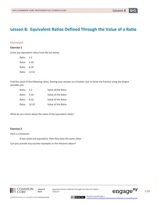 Lesson 8: Equivalent Ratios Defined Through the Value of a Ratio
Date: 9/25/13 S.29
©2013CommonCore,Inc. Some rights reserved.commoncore.org
This work is licensed under a
Creative Commons Attribution-NonCommercial-ShareAlike 3.0 Unported License.
6•1Lesson 8NYS COMMON CORE MATHEMATICS CURRICULUM
Lesson 8: Equivalent Ratios Defined Through the Value of a Ratio
Classwork
Exercise 1
Circle any equivalent ratios from the list below.
Ratio: 1:2
Ratio: 5:10
Ratio: 6:16
Ratio: 12:32
Find the value of the following ratios, leaving your answer as a fraction, but re-write the fraction using the largest
possible unit.
Ratio: 1:2 Value of the Ratio:
Ratio: 5:10 Value of the Ratio:
Ratio: 6:16 Value of the Ratio:
Ratio: 12:32 Value of the Ratio:
What do you notice about the value of the equivalent ratios?
Exercise 2
Here is a theorem:
If two ratios are equivalent, then they have the same value.
Can you provide any counter-examples to the theorem above?
 